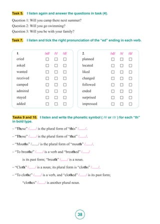 38
Task 5. I listen again and answer the questions in task (4).
Question 1: Will you camp there next summer?
Question 2: Will you go swimming?
Question 3: Will you be with your family?
Task 7. I listen and tick the right pronunciation of the “ed” ending in each verb.
1. /Id/ /t/ /d/
cried £ £ £
asked £ £ £
wanted £ £ £
received £ £ £
camped £ £ £
admired £ £ £
stayed £ £ £
added £ £ £
2. /Id/ /t/ /d/
planned £ £ £
located £ £ £
liked £ £ £
changed £ £ £
followed £ £ £
ended £ £ £
surprised £ £ £
impressed £ £ £
– “These” /......./ is the plural form of “this” /......./.
– “Those” /......./ is the plural form of “that” /......./.
– “Mouths” /......./ is the plural form of “mouth” /......./.
– “To breathe” /......./ is a verb and “breathed” /......./
	 is its past form; “breath” /......./ is a noun.
– “Cloth” /......./ is a noun; its plural form is “cloths” /......./.
– “To clothe” /......./ is a verb, and “clothed” /......./ is its past form;
	“clothes” /......./ is another plural noun.
Tasks 9 and 10. I listen and write the phonetic symbol ( /T/ or /D/ ) for each “th”
in bold type.
 