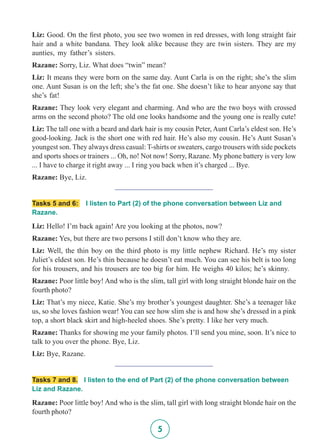 5
Liz: Good. On the first photo, you see two women in red dresses, with long straight fair
hair and a white bandana. They look alike because they are twin sisters. They are my
aunties, my father’s sisters.
Razane: Sorry, Liz. What does “twin” mean?
Liz: It means they were born on the same day. Aunt Carla is on the right; she’s the slim
one. Aunt Susan is on the left; she’s the fat one. She doesn’t like to hear anyone say that
she’s fat!
Razane: They look very elegant and charming. And who are the two boys with crossed
arms on the second photo? The old one looks handsome and the young one is really cute!
Liz: The tall one with a beard and dark hair is my cousin Peter, Aunt Carla’s eldest son. He’s
good-looking. Jack is the short one with red hair. He’s also my cousin. He’s Aunt Susan’s
youngest son. They always dress casual: T-shirts or sweaters, cargo trousers with side pockets
and sports shoes or trainers ... Oh, no! Not now! Sorry, Razane. My phone battery is very low
... I have to charge it right away ... I ring you back when it’s charged ... Bye.
Razane: Bye, Liz.
__________________________
Tasks 5 and 6: I listen to Part (2) of the phone conversation between Liz and
Razane.
Liz: Hello! I’m back again! Are you looking at the photos, now?
Razane: Yes, but there are two persons I still don’t know who they are.
Liz: Well, the thin boy on the third photo is my little nephew Richard. He’s my sister
Juliet’s eldest son. He’s thin because he doesn’t eat much. You can see his belt is too long
for his trousers, and his trousers are too big for him. He weighs 40 kilos; he’s skinny.
Razane: Poor little boy! And who is the slim, tall girl with long straight blonde hair on the
fourth photo?
Liz: That’s my niece, Katie. She’s my brother’s youngest daughter. She’s a teenager like
us, so she loves fashion wear! You can see how slim she is and how she’s dressed in a pink
top, a short black skirt and high-heeled shoes. She’s pretty. I like her very much.
Razane: Thanks for showing me your family photos. I’ll send you mine, soon. It’s nice to
talk to you over the phone. Bye, Liz.
Liz: Bye, Razane.
__________________________
Tasks 7 and 8. I listen to the end of Part (2) of the phone conversation between
Liz and Razane.
Razane: Poor little boy! And who is the slim, tall girl with long straight blonde hair on the
fourth photo?
 