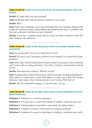 7
Tasks 13 and 14: I listen to the first part of the conversation between Sami and
Rachid.
Rachid: Hi, Sami. How was your weekend?
Sami: Hi, Rachid. Don’t ask me about my weekend. It was awful!
Rachid: Why?
Sami: Well, I like swimming. I go to the swimming pool every Saturday afternoon but
I spent this weekend at home, doing nothing interesting because there’s a problem with
hot water at the pool. And how was your weekend?
Rachid: It was fine. A football match with my mates on Friday morning as usual and
Judo training in the afternoon.
_________________________
Tasks 15 and 16: I listen to the second part of the conversation between Sami
and Rachid.
Sami: So, you do judo! Can you use a judo throw on me?
Rachid: Of course I can! I can knock you down in two seconds! I’m a green belt in judo,
you know!
Sami: Well, I don’t like this kind of sport:It doesn’t mean I’m not sporty; I like swimming
and I’m also a fan of cycling and tennis. I love bikes. Cycling is my favourite weekend
activity.
Rachid: What about the weekdays? What do you do?
Sami: Nothing much except the daily routine: school every day, mornings and afternoons.
After school, it’s homework as usual. After dinner, it’s time to go to bed. On Tuesday
afternoon, I play tennis. I have training sessions every Tuesday. Well, that’s it!
Rachid: Oh! The school bell’s ringing. It’s time for class. Let’s go.
_________________________
Tasks 19 and 20: I listen to my elder brother Samir read the definitions from the
Oxford dictionary.
Definition 1: A bedroom is a room for sleeping in.
Definition 2: A living room is a room where people sit together, watch television, etc.
Definition 3: A dining room is a room that is used mainly for eating meals in.
Definition 4: A kitchen is a room in which meals are cooked or prepared.
Definition 5: A bathroom is a room in which there is a bathtub, a washbasin and a toilet.
 