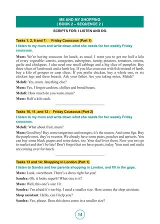 14
Tasks 1, 2, 6 and 7: Friday Couscous (Part 1)
I listen to my mum and write down what she needs for her weekly Friday
couscous.
Mum: We’re having couscous for lunch, as usual. I want you to get me half a kilo
of every vegetable: carrots, courgettes, aubergines, turnip, potatoes, tomatoes, onions,
garlic and chickpeas. I also need one small cabbage and a big slice of pumpkin. Buy
three slices of lamb neck and a lamb leg. If you like couscous with fish instead of lamb,
buy a kilo of grouper or carp slices. If you prefer chicken, buy a whole one, or six
chicken legs and three breasts. Ask your father. Are you taking notes, Mehdi?
Mehdi: Yes, mum. Anything else?
Mum: Yes, I forgot cardoon, chillies and broad beans.
Mehdi: How much do you want, mum?
Mum: Half a kilo each.
__________________________
Tasks 10, 11, and 12 : Friday Couscous (Part 2)
I listen to my mum and write down what she needs for her weekly Friday
couscous.
Mehdi: What about fruit, mum?
Mum: Good boy! Buy some tangerines and oranges; it’s the season. And some figs. Buy
the purple ones, they’re sweeter. We already have some pears, peaches and apricots. You
can buy some black grapes and some dates, too. Your dad loves them. Now you two go
to market and don’t be late! Don’t forget that we have guests, today. Your aunt and uncle
are coming over for lunch.
__________________________
Tasks 13 and 14: Shopping in London (Part 1)
I listen to Sandra and her parents shopping in London, and fill in the gaps.
Mum: Look, sweetheart. There’s a dress right for you!
Sandra: Oh, it looks superb! What size is it?
Mum: Well, this one’s size 10.
Sandra: I’m afraid it’s too big. I need a smaller size. Here comes the shop assistant.
Shop assistant: Hello, can I help you?
Sandra: Yes, please. Does this dress come in a smaller size?
SCRIPTS FOR: I LISTEN AND DO.
ME AND MY SHOPPING
( BOOK 2 – SEQUENCE 2 )
 