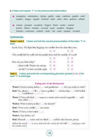 18
b. I listen and repeat: “r” is not pronounced (silent letter)
 courgettes – aubergines – turnip – garlic – carp – cardoon – purple – card
	market – forget – superb – Oxford – shirt – skirt – first – perfect – afford
	colour – grouper – escalator – bigger – there – metre – corner
	prefer – father – mother – sweeter – pear – smaller – shopper
	trainers – customer – cashier – store – far – near – jumper – sweater
I pronounce.
Tasks 1 and 2. I listen and tick the correct pronunciation of the letter “l” in
bold.
– Look, Lisa. The light blue leggings are smaller than the dark blue ones.
						 £ /l/	 	 £ /5/
– This small belt fits well with the purple dress and the sandals. It’s cool!
						 £ /5/	 	 £ /l/
– How do you feel, today?	 	 	 £ /l/ 	 	 £ /5/
	 – Quite well. Thanks for asking. £ /5/		 £ /l/
	 – Awful! I’ve had a terrible night. £ /l/		 £ /5/
Task 3. I listen and write the corresponding phonetic symbol (/l/ or /5/) for
each “l” in bold type.
Eating out: At the Restaurant
Waiter: Good evening, ladies /...../ and gentlemen /...../. Are you ready to order?
Dad: Yes, please /...../. I’ll /...../ have a grilled /...../ chicken leg /...../ with boiled 	
	 /...../ cauliflower /...../ /...../.
Mum: I’ll have the leek /...../ soup as a starter and a mixed vegetable /...../ and 		
	 tuna salad /...../.
Waiter: What would you like /...../ for dessert?
Dad: I’ll try your vanilla /...../ ice cream.
Mum: I’ll have a fruit salad /...../.
Waiter: Any drinks, sir?
Dad: Mineral /...../ water and two black /...../ coffees after dessert, please.
(When the meal /...../ is over, dad asks the waiter for the bill /....../ and pays with
his credit card.)
 