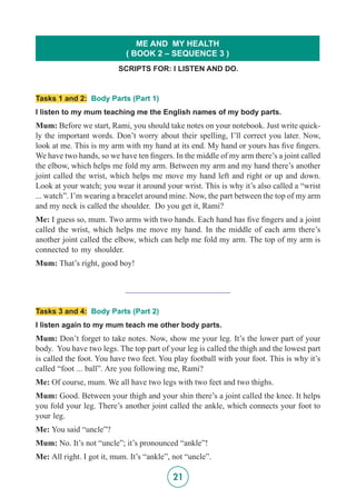 21
Tasks 1 and 2: Body Parts (Part 1)
I listen to my mum teaching me the English names of my body parts.
Mum: Before we start, Rami, you should take notes on your notebook. Just write quick-
ly the important words. Don’t worry about their spelling, I’ll correct you later. Now,
look at me. This is my arm with my hand at its end. My hand or yours has five fingers.
We have two hands, so we have ten fingers. In the middle of my arm there’s a joint called
the elbow, which helps me fold my arm. Between my arm and my hand there’s another
joint called the wrist, which helps me move my hand left and right or up and down.
Look at your watch; you wear it around your wrist. This is why it’s also called a “wrist
... watch”. I’m wearing a bracelet around mine. Now, the part between the top of my arm
and my neck is called the shoulder. Do you get it, Rami?
Me: I guess so, mum. Two arms with two hands. Each hand has five fingers and a joint
called the wrist, which helps me move my hand. In the middle of each arm there’s
another joint called the elbow, which can help me fold my arm. The top of my arm is
connected to my shoulder.
Mum: That’s right, good boy!
_________________________
Tasks 3 and 4: Body Parts (Part 2)
I listen again to my mum teach me other body parts.
Mum: Don’t forget to take notes. Now, show me your leg. It’s the lower part of your
body. You have two legs. The top part of your leg is called the thigh and the lowest part
is called the foot. You have two feet. You play football with your foot. This is why it’s
called “foot ... ball”. Are you following me, Rami?
Me: Of course, mum. We all have two legs with two feet and two thighs.
Mum: Good. Between your thigh and your shin there’s a joint called the knee. It helps
you fold your leg. There’s another joint called the ankle, which connects your foot to
your leg.
Me: You said “uncle”?
Mum: No. It’s not “uncle”; it’s pronounced “ankle”!
Me: All right. I got it, mum. It’s “ankle”, not “uncle”.
SCRIPTS FOR: I LISTEN AND DO.
ME AND MY HEALTH
( BOOK 2 – SEQUENCE 3 )
 