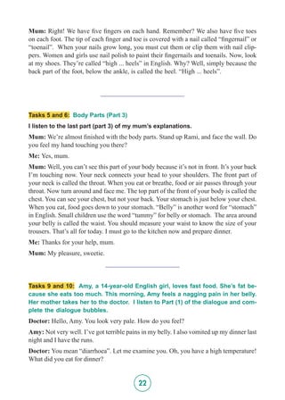 22
Mum: Right! We have five fingers on each hand. Remember? We also have five toes
on each foot. The tip of each finger and toe is covered with a nail called “fingernail” or
“toenail”. When your nails grow long, you must cut them or clip them with nail clip-
pers. Women and girls use nail polish to paint their fingernails and toenails. Now, look
at my shoes. They’re called “high ... heels” in English. Why? Well, simply because the
back part of the foot, below the ankle, is called the heel. “High ... heels”.
_________________________
Tasks 5 and 6: Body Parts (Part 3)
I listen to the last part (part 3) of my mum’s explanations.
Mum: We’re almost finished with the body parts. Stand up Rami, and face the wall. Do
you feel my hand touching you there?
Me: Yes, mum.
Mum: Well, you can’t see this part of your body because it’s not in front. It’s your back
I’m touching now. Your neck connects your head to your shoulders. The front part of
your neck is called the throat. When you eat or breathe, food or air passes through your
throat. Now turn around and face me. The top part of the front of your body is called the
chest. You can see your chest, but not your back. Your stomach is just below your chest.
When you eat, food goes down to your stomach. “Belly” is another word for “stomach”
in English. Small children use the word “tummy” for belly or stomach. The area around
your belly is called the waist. You should measure your waist to know the size of your
trousers. That’s all for today. I must go to the kitchen now and prepare dinner.
Me: Thanks for your help, mum.
Mum: My pleasure, sweetie.
______________________
Tasks 9 and 10: Amy, a 14-year-old English girl, loves fast food. She’s fat be-
cause she eats too much. This morning, Amy feels a nagging pain in her belly.
Her mother takes her to the doctor. I listen to Part (1) of the dialogue and com-
plete the dialogue bubbles.
Doctor: Hello, Amy. You look very pale. How do you feel?
Amy: Not very well. I’ve got terrible pains in my belly. I also vomited up my dinner last
night and I have the runs.
Doctor: You mean “diarrhoea”. Let me examine you. Oh, you have a high temperature!
What did you eat for dinner?
 