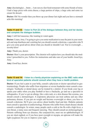 23
Amy: (hesitatingly) ... hmm ... I ate out at a fast food restaurant with some friends of mine.
I had a large pizza with extra cheese, a large portion of chips, a large coke and some ice
cream for dessert.
Doctor: Oh! No wonder then you threw up your dinner last night and you have a stomach
ache this morning!
_________________________
Tasks 11 and 12: I listen to Part (2) of the dialogue between Amy and her doctor,
and complete the dialogue bubbles.
Amy: I still feel nauseous, like wanting to vomit again
Doctor: Listen,Amy. I’m going to give you some medication to ease the pain in your stom-
ach and stop diarrhoea and vomiting but you should consult a dietician, a specialist who’ll
give you some good advice about what you should or shouldn’t eat. You’re overweight ...
seventy kilos!
Amy: Thank you, doctor.
Doctor: Here’s your prescription. The chemist will explain how you should take the med-
icine I prescribed to you. Follow his instructions and take care of your health. Good bye,
Amy.
Amy: Good bye, doctor.
_________________________
Tasks 13 and 14: I listen to a family physician explaining on the BBC radio what
kind of specialist patients should consult when they have a health problem.
Doctor: If you feel a pain in your belly, consult a physician or doctor specialised in gas-
troenterology. People who suffer from migraines or severe headaches must consult a neu-
rologist. Toothache or dental decay can be treated by a dentist. If you break your leg or
sprain your ankle when you play football or have a backache, go and see a specialist in
orthopaedics. If you‘ve got an allergy, like a skin rash, or a skin disease like eczema, you
should consult a dermatologist. A respiratory physician can treat asthma and any other
pulmonary disease. If you put on weight and become overweight or obese, you have to
consult a dietician. He’ll give you advice about healthy food and diet. Diabetic patients
must consult a specialist in endocrinology. Patients who suffer from a heart disease should
consult a cardiologist. In winter, many people catch a cold or the flu with a high fever, a
sore throat, a runny nose and frequent sneezing. They should consult an otolaryngologist.
Patients suffering from eye diseases, like conjunctivitis, must see an ophthalmologist. If
you are short-sighted, or if you have poor eyesight or myopia, an optician will make the
right eyeglasses for you to improve your sight.
 
