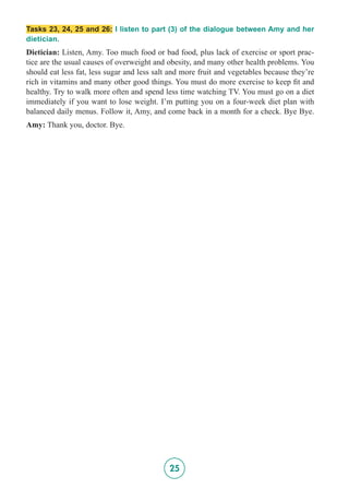 25
Tasks 23, 24, 25 and 26: I listen to part (3) of the dialogue between Amy and her
dietician.
Dietician: Listen, Amy. Too much food or bad food, plus lack of exercise or sport prac-
tice are the usual causes of overweight and obesity, and many other health problems. You
should eat less fat, less sugar and less salt and more fruit and vegetables because they’re
rich in vitamins and many other good things. You must do more exercise to keep fit and
healthy. Try to walk more often and spend less time watching TV. You must go on a diet
immediately if you want to lose weight. I’m putting you on a four-week diet plan with
balanced daily menus. Follow it, Amy, and come back in a month for a check. Bye Bye.
Amy: Thank you, doctor. Bye.
 