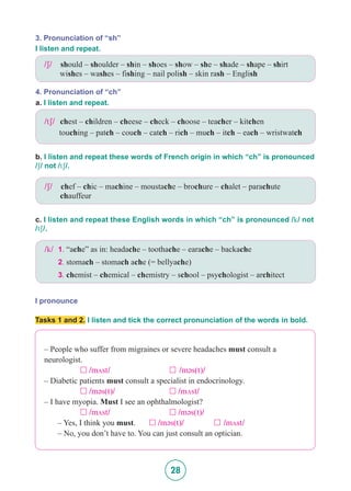 28
I pronounce
3. Pronunciation of “sh”
4. Pronunciation of “ch”
I listen and repeat.
a. I listen and repeat.
b. I listen and repeat these words of French origin in which “ch” is pronounced
/S/ not /tS/.
c. I listen and repeat these English words in which “ch” is pronounced /k/ not
/tS/.
/S/ 	 should – shoulder – shin – shoes – show – she – shade – shape – shirt 	
	 wishes – washes – fishing – nail polish – skin rash – English
/S/ 	 chef – chic – machine – moustache – brochure – chalet – parachute 	
	 chauffeur
/k/ 	1. “ache” as in: headache – toothache – earache – backache
		2. stomach – stomach ache (= bellyache)
		3. chemist – chemical – chemistry – school – psychologist – architect
/tS/ chest – children – cheese – check – choose – teacher – kitchen
touching – patch – couch – catch – rich – much – itch – each – wristwatch
Tasks 1 and 2. I listen and tick the correct pronunciation of the words in bold.
– People who suffer from migraines or severe headaches must consult a
neurologist.
		 £ /mVst/ 			 £ /m@s(t)/
– Diabetic patients must consult a specialist in endocrinology.
		 £  /m@s(t)/			 £ /mVst/
– I have myopia. Must I see an ophthalmologist?
		 £  /mVst/ 			 £  /m@s(t)/
	 – Yes, I think you must.	 £  /m@s(t)/		 £ /mVst/
	 – No, you don’t have to. You can just consult an optician.
 