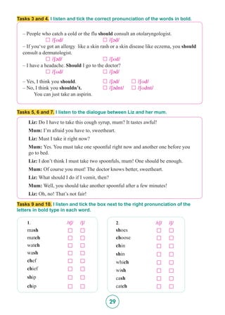 29
Tasks 3 and 4. I listen and tick the correct pronunciation of the words in bold.
– People who catch a cold or the flu should consult an otolaryngologist.
		 £   /SUd/ 			 £   /S@d/
– If you‘ve got an allergy like a skin rash or a skin disease like eczema, you should
consult a dermatologist.
		 £   /S@d/ 			 £   /SUd/
– I have a headache. Should I go to the doctor?
		 £   /SUd/ 			 £   /S@d/
– Yes, I think you should. 		 £   /S@d/ 	 £   /SUd/
– No, I think you shouldn’t. 	 	 £   /S@dnt/ 	 £   /SUdnt/
You can just take an aspirin.
Tasks 5, 6 and 7. I listen to the dialogue between Liz and her mum.
Tasks 9 and 10. I listen and tick the box next to the right pronunciation of the
letters in bold type in each word.
Liz: Do I have to take this cough syrup, mum? It tastes awful!
Mum: I’m afraid you have to, sweetheart.
Liz: Must I take it right now?
Mum: Yes. You must take one spoonful right now and another one before you 	
go to bed.
Liz: I don’t think I must take two spoonfuls, mum! One should be enough.
Mum: Of course you must! The doctor knows better, sweetheart.
Liz: What should I do if I vomit, then?
Mum: Well, you should take another spoonful after a few minutes!
Liz: Oh, no! That’s not fair!
1. /tS/ /S/
mash £ £
match £ £
watch £ £
wash £ £
chef £ £
chief £ £
ship £ £
chip £ £
2. /tS/ /S/
shoes £ £
choose £ £
chin £ £
shin £ £
which £ £
wish £ £
cash £ £
catch £ £
 