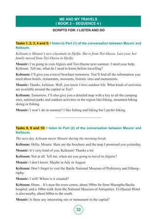 32
Tasks 1, 2, 3, 4 and 5: I listen to Part (1) of the conversation between Mounir and
Keltoum.
Keltoum is Mounir’s new classmate in Djelfa. She is from Tizi-Ouzou. Last year, her
family moved from Tizi-Ouzou to Djelfa.
Mounir: I’m going to visit Algiers and Tizi-Ouzou next summer. I need your help,
Keltoum. Tell me, what do I need to know before travelling?
Keltoum: I’ll give you a travel brochure tomorrow. You’ll find all the information you
need about hotels, restaurants, museums, historic sites and monuments.
Mounir: Thanks, keltoum. Well, you know I love outdoor life. What kinds of activities
are available around the capital or Tizi?
Keltoum: Tomorrow, I’ll also give you a detailed map with a key to all the camping
sites, national parks and outdoor activities in the region like hiking, mountain biking
skiing or fishing.
Mounir: I won’t ski in summer! I like fishing and biking but I prefer hiking.
_________________________
Tasks 8, 9 and 10: I listen to Part (2) of the conversation between Mounir and
Keltoum.
The next day, keltoum meets Mounir during the morning break.
Keltoum: Hello, Mounir. Here are the brochure and the map I promised you yesterday.
Mounir: It’s very kind of you, Keltoum! Thanks a lot.
Keltoum: Not at all. Tell me, when are you going to travel to Algiers?
Mounir: I don’t know. Maybe in July or August.
Keltoum: Don’t forget to visit the Bardo National Museum of Prehistory and Ethnog-
raphy.
Mounir: I will! Where is it situated?
Keltoum: Hmm... It’s near the town centre, about 500m far from Mustapha Bacha
hospital, and a 100m walk from the National Museum of Antiquities. El-Djazair Hotel
is also nearby, about 600m to the south.
Mounir: Is there any interesting site or monument in the capital?
SCRIPTS FOR: I LISTEN AND DO
ME AND MY TRAVELS
( BOOK 2 – SEQUENCE 4 )
 