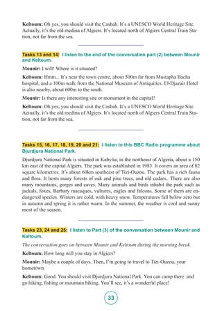 33
Keltoum: Oh yes, you should visit the Casbah. It’s a UNESCO World Heritage Site.
Actually, it’s the old medina of Algiers. It’s located north of Algiers Central Train Sta-
tion, not far from the sea.
_________________________
Tasks 13 and 14: I listen to the end of the conversation part (2) between Mounir
and Keltoum.
Mounir: I will! Where is it situated?
Keltoum: Hmm... It’s near the town centre, about 500m far from Mustapha Bacha
hospital, and a 100m walk from the National Museum of Antiquities. El-Djazair Hotel
is also nearby, about 600m to the south.
Mounir: Is there any interesting site or monument in the capital?
Keltoum: Oh yes, you should visit the Casbah. It’s a UNESCO World Heritage Site.
Actually, it’s the old medina of Algiers. It’s located north of Algiers Central Train Sta-
tion, not far from the sea.
_________________________
Tasks 15, 16, 17, 18, 19, 20 and 21: I listen to this BBC Radio programme about
Djurdjura National Park.
Djurdjura National Park is situated in Kabylia, in the northeast of Algeria, about a 150
km east of the capital Algiers. The park was established in 1983. It covers an area of 82
square kilometres. It’s about 60km southeast of Tizi-Ouzou. The park has a rich fauna
and flora. It hosts many forests of oak and pine trees, and old cedars,. There are also
many mountains, gorges and caves. Many animals and birds inhabit the park such as
jackals, foxes, Barbary macaques, vultures, eagles and falcons. Some of them are en-
dangered species. Winters are cold, with heavy snow. Temperatures fall below zero but
in autumn and spring it is rather warm. In the summer, the weather is cool and sunny
most of the season.
_________________________
Tasks 23, 24 and 25: I listen to Part (3) of the conversation between Mounir and
Keltoum.
The conversation goes on between Mounir and Keltoum during the morning break.
Keltoum: How long will you stay in Algiers?
Mounir: Maybe a couple of days. Then, I’m going to travel to Tizi-Ouzou, your
hometown.
Keltoum: Good. You should visit Djurdjura National Park. You can camp there and
go hiking, fishing or mountain biking. You’ll see, it’s a wonderful place!
 