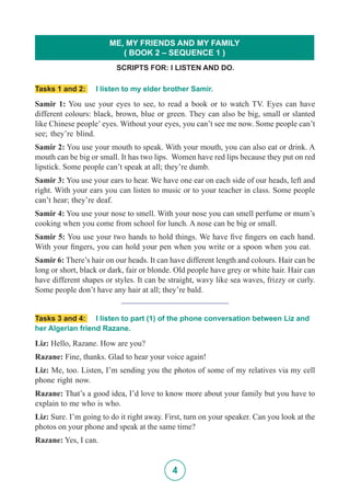 4
Tasks 1 and 2: I listen to my elder brother Samir.
Samir 1: You use your eyes to see, to read a book or to watch TV. Eyes can have
different colours: black, brown, blue or green. They can also be big, small or slanted
like Chinese people’ eyes. Without your eyes, you can’t see me now. Some people can’t
see; they’re blind.
Samir 2: You use your mouth to speak. With your mouth, you can also eat or drink. A
mouth can be big or small. It has two lips. Women have red lips because they put on red
lipstick. Some people can’t speak at all; they’re dumb.
Samir 3: You use your ears to hear. We have one ear on each side of our heads, left and
right. With your ears you can listen to music or to your teacher in class. Some people
can’t hear; they’re deaf.
Samir 4: You use your nose to smell. With your nose you can smell perfume or mum’s
cooking when you come from school for lunch. A nose can be big or small.
Samir 5: You use your two hands to hold things. We have five fingers on each hand.
With your fingers, you can hold your pen when you write or a spoon when you eat.
Samir 6: There’s hair on our heads. It can have different length and colours. Hair can be
long or short, black or dark, fair or blonde. Old people have grey or white hair. Hair can
have different shapes or styles. It can be straight, wavy like sea waves, frizzy or curly.
Some people don’t have any hair at all; they’re bald.
__________________________
Tasks 3 and 4: I listen to part (1) of the phone conversation between Liz and
her Algerian friend Razane.
Liz: Hello, Razane. How are you?
Razane: Fine, thanks. Glad to hear your voice again!
Liz: Me, too. Listen, I’m sending you the photos of some of my relatives via my cell
phone right now.
Razane: That’s a good idea, I’d love to know more about your family but you have to
explain to me who is who.
Liz: Sure. I’m going to do it right away. First, turn on your speaker. Can you look at the
photos on your phone and speak at the same time?
Razane: Yes, I can.
SCRIPTS FOR: I LISTEN AND DO.
ME, MY FRIENDS AND MY FAMILY
( BOOK 2 – SEQUENCE 1 )
 