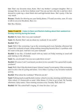 6
Liz: That’s my favourite niece, Katie. She’s my brother’s youngest daughter. She’s a
teenager like us, so she loves fashion wear! You can see how slim she is and how she’s
dressed in a pink top, a short black skirt and high-heeled shoes. She’s pretty. I like her
very much.
Razane: Thanks for showing me your family photos. I’ll send you mine, soon. It’s nice
to talk to you over the phone. Bye, Liz.
Liz: Bye, Razane.
_________________________
Tasks 11 and 12: I listen to Sami and Rachid chatting about their weekend on
Sunday morning during the break.
Rachid: Hi, Sami. How was your weekend?
Sami: Hi, Rachid. Don’t ask me about my weekend. It was awful!
Rachid: Why?
Sami: Well, I like swimming. I go to the swimming pool every Saturday afternoon but
I spent this weekend at home, doing nothing interesting because there’s a problem with
hot water at the pool. And how was your weekend?
Rachid: It was fine. A football match with my mates on Friday morning as usual and
judo training in the afternoon.
Sami: So, you do judo! Can you use a judo throw on me?
Rachid: Of course I can! I can knock you down in two seconds! I’m a green belt in judo,
you know!
Sami:Well,Idon’tlikethiskindofsport.Itdoesn’tmeanI’mnotsporty;Ilikeswimming,
and I’m also a fan of cycling and tennis. I love bikes. Cycling is my favourite weekend
activity.
Rachid: What about the weekdays? What do you do?
Sami:Nothingmuchexceptthedailyroutine:schooleveryday,morningsandafternoons.
After school, it’s homework as usual. After dinner, it’s time to go to bed. On Tuesday
afternoon, I play tennis. I have training sessions every Tuesday. Well, that’s it!
Rachid: Oh! The school bell’s ringing. It’s time for class. Let’s go.
__________________________
 