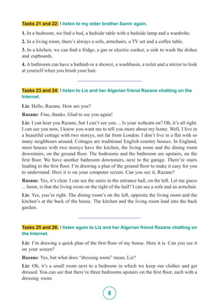 8
Tasks 21 and 22: I listen to my elder brother Samir again.
1. In a bedroom, we find a bed, a bedside table with a bedside lamp and a wardrobe.
2. In a living room, there’s always a sofa, armchairs, a TV set and a coffee table.
3. In a kitchen, we can find a fridge, a gas or electric cooker, a sink to wash the dishes
and cupboards.
4. A bathroom can have a bathtub or a shower, a washbasin, a toilet and a mirror to look
at yourself when you brush your hair.
_________________________
Tasks 23 and 24: I listen to Liz and her Algerian friend Razane chatting on the
Internet.
Liz: Hello, Razane. How are you?
Razane: Fine, thanks. Glad to see you again!
Liz: I can hear you Razane, but I can’t see you ... Is your webcam on? Oh, it’s all right.
I can see you now, I know you want me to tell you more about my home. Well, I live in
a beautiful cottage with two storeys, not far from London. I don’t live in a flat with so
many neighbours around. Cottages are traditional English country houses. In England,
most houses with two storeys have the kitchen, the living room and the dining room
downstairs, on the ground floor. The bedrooms and the bathroom are upstairs, on the
first floor. We have another bathroom downstairs, next to the garage. There’re stairs
leading to the first floor. I’m drawing a plan of the ground floor to make it easy for you
to understand. Here it is on your computer screen. Can you see it, Razane?
Razane: Yes, it’s clear. I can see the stairs in the entrance hall, on the left. Let me guess
... hmm, is that the living room on the right of the hall? I can see a sofa and an armchair.
Liz: Yes, you’re right. The dining room’s on the left, opposite the living room and the
kitchen’s at the back of the house. The kitchen and the living room lead into the back
garden.
________________________
Tasks 25 and 26: I listen again to Liz and her Algerian friend Razane chatting on
the Internet.
Liz: I’m drawing a quick plan of the first floor of my house. Here it is. Can you see it
on your screen?
Razane: Yes, but what does “dressing room” mean, Liz?
Liz: Oh, it’s a small room next to a bedroom in which we keep our clothes and get
dressed. You can see that there’re three bedrooms upstairs on the first floor, each with a
dressing room.
 