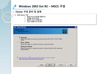 Windows 2003 Ent R2 – MSCS 구성
v Cluster 구성 준비 및 설계
2. iSCSI Server 구성
Ø iSCSI 디스크 방식을 정합니다.
Ø 가상화 이미지 방식
Ø 물리적 디스크 연결 방식
Ø 고급 가상화 디스크 방식
 