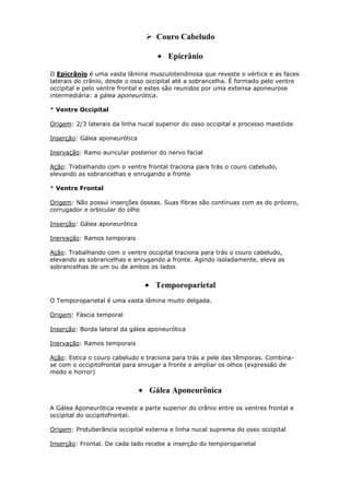  Couro Cabeludo
Epicrânio
O Epicrânio é uma vasta lâmina musculotendinosa que reveste o vértice e as faces
laterais do crânio, desde o osso occipital até a sobrancelha. É formado pelo ventre
occipital e pelo ventre frontal e estes são reunidos por uma extensa aponeurose
intermediária: a gálea aponeurótica.
* Ventre Occipital
Origem: 2/3 laterais da linha nucal superior do osso occipital e processo mastóide
Inserção: Gálea aponeurótica
Inervação: Ramo auricular posterior do nervo facial
Ação: Trabalhando com o ventre frontal traciona para trás o couro cabeludo,
elevando as sobrancelhas e enrugando a fronte
* Ventre Frontal
Origem: Não possui inserções ósseas. Suas fibras são contínuas com as do prócero,
corrugador e orbicular do olho
Inserção: Gálea aponeurótica
Inervação: Ramos temporais
Ação: Trabalhando com o ventre occipital traciona para trás o couro cabeludo,
elevando as sobrancelhas e enrugando a fronte. Agindo isoladamente, eleva as
sobrancelhas de um ou de ambos os lados

Temporoparietal
O Temporoparietal é uma vasta lâmina muito delgada.
Origem: Fáscia temporal
Inserção: Borda lateral da gálea aponeurótica
Inervação: Ramos temporais
Ação: Estica o couro cabeludo e traciona para trás a pele das têmporas. Combinase com o occipitofrontal para enrugar a fronte e ampliar os olhos (expressão de
medo e horror)

Gálea Aponeurônica
A Gálea Aponeurótica reveste a parte superior do crânio entre os ventres frontal e
occipital do occipitofrontal.
Origem: Protuberância occipital externa e linha nucal suprema do osso occipital
Inserção: Frontal. De cada lado recebe a inserção do temporoparietal

 