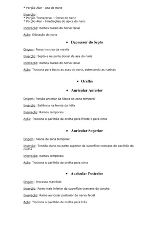 * Porção Alar - Asa do nariz
Inserção:
* Porção Transversal - Dorso do nariz
* Porção Alar - Imediações do ápice do nariz
Inervação: Ramos bucais do nervo facial
Ação: Dilatação do nariz

Depressor do Septo
Origem: Fossa incisiva da maxila
Inserção: Septo e na parte dorsal da asa do nariz
Inervação: Ramos bucais do nervo facial
Ação: Traciona para baixo as asas do nariz, estreitando as narinas

 Orelha
Auricular Anterior
Origem: Porção anterior da fáscia na zona temporal
Inserção: Saliência na frente da hélix
Inervação: Ramos temporais
Ação: Traciona o pavilhão da orelha para frente e para cima

Auricular Superior
Origem: Fáscia da zona temporal
Inserção: Tendão plano na parte superior da superfície craniana do pavilhão da
orelha
Inervação: Ramos temporais
Ação: Traciona o pavilhão da orelha para cima

Auricular Posterior
Origem: Processo mastóide
Inserção: Parte mais inferior da superfície craniana da concha
Inervação: Ramo auricular posterior do nervo facial
Ação: Traciona o pavilhão da orelha para trás

 