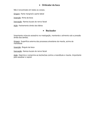 Orbicular da boca
Não é encontrado em todos os corpos.
Origem: Parte marginal e parte labial
Inserção: Rima da boca
Inervação: Ramos bucais do nervo facial
Ação: Fechamento direto dos lábios

Bucinador
Importante músculo acessório na mastigação, mantendo o alimento sob a pressão
direta dos dentes.
Origem: Superfície externa dos processos alveolares da maxila, acima da
mandíbula
Inserção: Ângulo da boca
Inervação: Ramos bucais do nervo facial
Ação: Deprime e comprime as bochechas contra a mandíbula e maxila. Importante
para assobiar e soprar

 