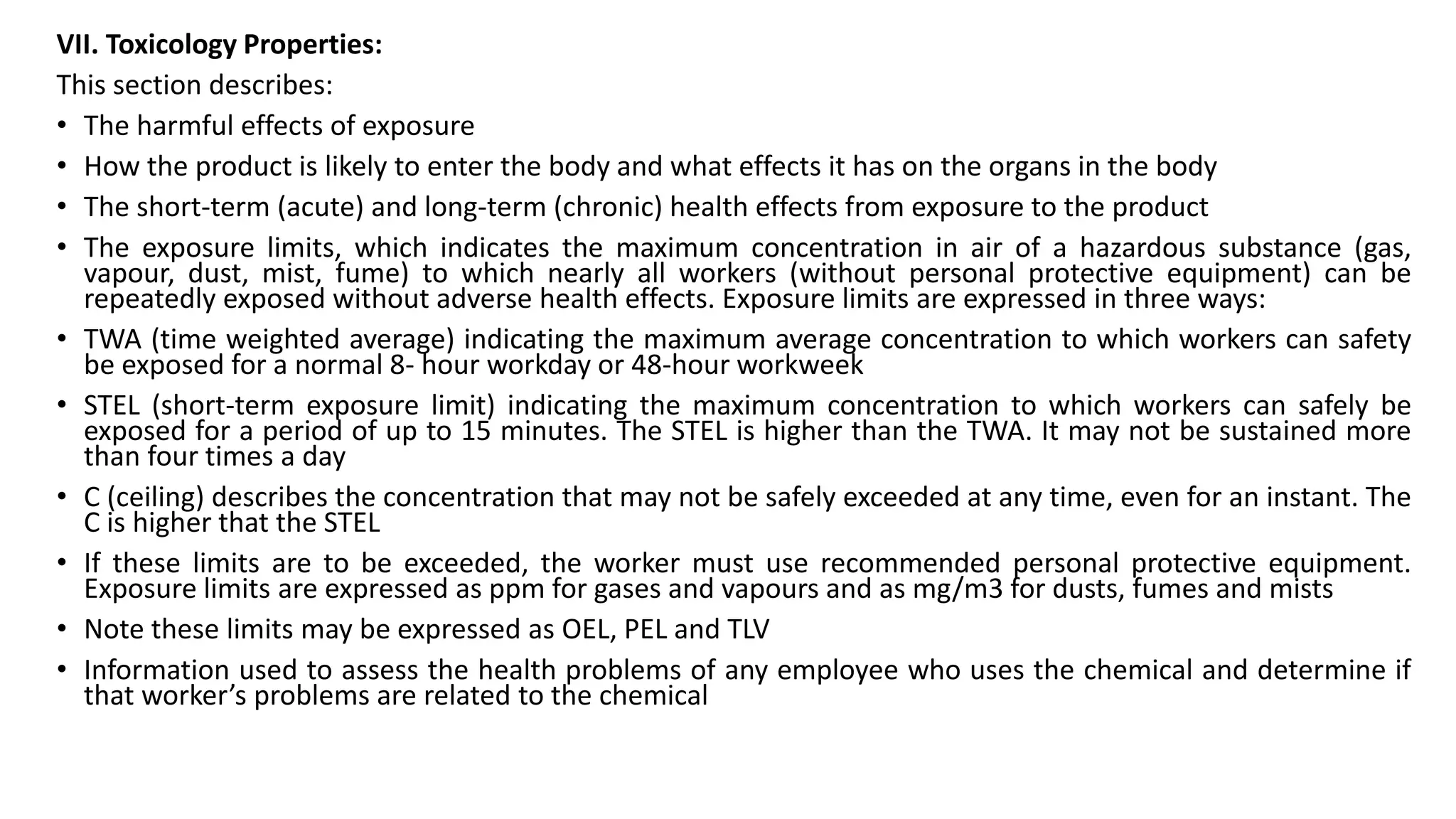 VII. Toxicology Properties:
This section describes:
• The harmful effects of exposure
• How the product is likely to enter the body and what effects it has on the organs in the body
• The short-term (acute) and long-term (chronic) health effects from exposure to the product
• The exposure limits, which indicates the maximum concentration in air of a hazardous substance (gas,
vapour, dust, mist, fume) to which nearly all workers (without personal protective equipment) can be
repeatedly exposed without adverse health effects. Exposure limits are expressed in three ways:
• TWA (time weighted average) indicating the maximum average concentration to which workers can safety
be exposed for a normal 8- hour workday or 48-hour workweek
• STEL (short-term exposure limit) indicating the maximum concentration to which workers can safely be
exposed for a period of up to 15 minutes. The STEL is higher than the TWA. It may not be sustained more
than four times a day
• C (ceiling) describes the concentration that may not be safely exceeded at any time, even for an instant. The
C is higher that the STEL
• If these limits are to be exceeded, the worker must use recommended personal protective equipment.
Exposure limits are expressed as ppm for gases and vapours and as mg/m3 for dusts, fumes and mists
• Note these limits may be expressed as OEL, PEL and TLV
• Information used to assess the health problems of any employee who uses the chemical and determine if
that worker’s problems are related to the chemical
 