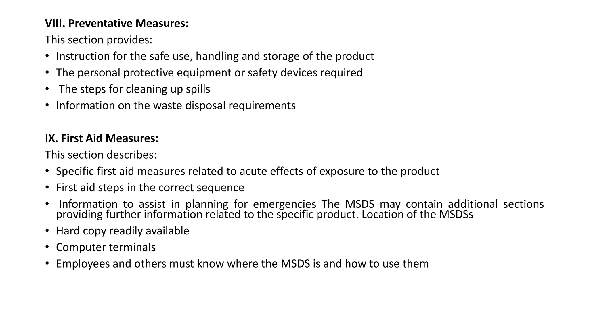 VIII. Preventative Measures:
This section provides:
• Instruction for the safe use, handling and storage of the product
• The personal protective equipment or safety devices required
• The steps for cleaning up spills
• Information on the waste disposal requirements
IX. First Aid Measures:
This section describes:
• Specific first aid measures related to acute effects of exposure to the product
• First aid steps in the correct sequence
• Information to assist in planning for emergencies The MSDS may contain additional sections
providing further information related to the specific product. Location of the MSDSs
• Hard copy readily available
• Computer terminals
• Employees and others must know where the MSDS is and how to use them
 
