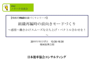 JMAC
 ノウハウ交流会


【戦略的R&D組織づくりシリーズ】

        組織再編時の前向きモードづくり
～感情へ働きかけスムーズな立ち上げ・ベクトル合わせを！
                     ～

           2011年11月17日 13:30-16:30
                 機械振興会館
 