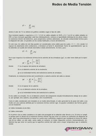 11
Redes de Media Tensión
g1 =
donde el valor de F G se obtiene de gráficos variables según el tipo de cable.
Para tensiones iguales o superiores a 2,3 / 3,3 kV en cables aislados en XLPE y 5,2 / 6,6 kV en cables aislados en
EPR, se hace necesario apantallar cada fase individualmente, entonces el apantallado individual de las almas reduce
la resistencia interior del dieléctrico, pues proporciona caminos adicionales, de elevada conductividad térmica para
la disipación del calor, en paralelo con las sendas habituales a través del dieléctrico.
En este caso, los cables de este tipo pueden ser considerados como cables para los cuales t1 / t = 0,5, siendo t el
espesor de aislamiento entre conductores, e introducir un factor K, denominado “factor de apantallamiento” que se
ha obtenido con auxilio del método electrolítico citado anteriormente. Se tiene, pues:
g1 = K .
Por lo que respecta a la resistencia térmica de los asientos de las armaduras (ga’), su valor viene dado por la expre-
sión:
ga’ = ln
Donde: t² es el espesor del asiento de armadura
Ds es el diámetro exterior de la envolvente
gt es la resistividad térmica del material de asiento de armadura.
Finalmente, la resistencia térmica del revestimiento o cubierta exterior del cable se calcula:
ga” = ln
Donde: t3 es el espesor de la cubierta
D’ a es el diámetro exterior de la armadura.
gt es la resistividad térmica del material de la cubierta.
En los cables no armados, D’a es el diámetro exterior del componente situado inmediatamente debajo de la cubier-
ta, por ejemplo, otra cubierta, una pantalla u otro revestimiento.
Como el cable considerado está instalado en un medio determinado, el calor generado ha de pasar del cable a ese
medio con una cadencia definida por la resistencia térmica exterior (ge). Se pueden considerar dos formas genéri-
cas de instalación:
a) Cables instalados al aire libre.
b) Cables enterrados.
En el primer caso se debe considerar si el cable está protegido de la radiación solar directa o no. El tema se compli-
ca porque para el cálculo de la resistencia térmica exterior hay que tener en cuenta un coeficiente de disipación de
calor, para cuya determinación se tienen en cuenta unos coeficientes empíricos que consideran la forma de coloca-
ción de los cables: un sólo cable, varios cables en contacto, en trébol, dispuestos vertical u horizontalmente, etc.
Además hay que tener en cuenta que la superficie exterior del cable está a mayor temperatura que el ambiente,
siendo:
gt
FG
2π
.
gt
FG
2π
.
gt
2π
1
2 2
+
⎡
⎣⎢
⎤
⎦⎥
t
Ds
1
2 3
+
⎡
⎣⎢
⎤
⎦⎥
t
D a'
gt
2π
 
