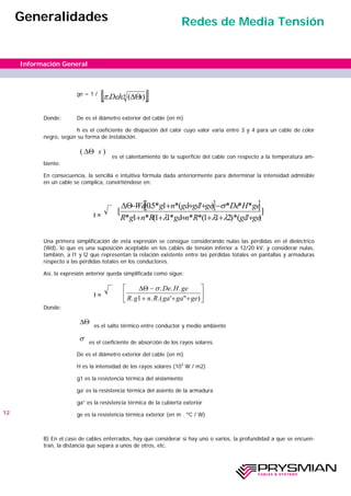 ge = 1 /
Donde: De es el diámetro exterior del cable (en m)
h es el coeficiente de disipación del calor cuyo valor varia entre 3 y 4 para un cable de color
negro, según su forma de instalación.
es el calentamiento de la superficie del cable con respecto a la temperatura am-
biente.
En consecuencia, la sencilla e intuitiva fórmula dada anteriormente para determinar la intensidad admisible
en un cable se complica, convirtiéndose en:
I =
Una primera simplificación de esta expresión se consigue considerando nulas las pérdidas en el dieléctrico
(Wd), lo que es una suposición aceptable en los cables de tensión inferior a 12/20 kV, y considerar nulas,
también, a l1 y l2 que representan la relación existente entre las pérdidas totales en pantallas y armaduras
respecto a las pérdidas totales en los conductores.
Así, la expresión anterior queda simplificada como sigue:
I =
Donde:
es el salto térmico entre conductor y medio ambiente
es el coeficiente de absorción de los rayos solares.
De es el diámetro exterior del cable (en m)
H es la intensidad de los rayos solares (103
W / m2)
g1 es la resistencia térmica del aislamiento
ga’ es la resistencia térmica del asiento de la armadura
ga” es la resistencia térmica de la cubierta exterior
ge es la resistencia térmica exterior (en m . ºC / W)
B) En el caso de cables enterrados, hay que considerar si hay uno o varios, la profundidad a que se encuen-
tran, la distancia que separa a unos de otros, etc.
)( s∆Θ
∆Θ
σ
12
Información General
Generalidades Redes de Media Tensión
[ ][ ]]
)''(*)211(**'*11(*1*
***)'''(*1*5.0
[
gegaRngaRngR
geHDegegagangWd
++++++
−+++−∆Θ
λλλ
σ
∆Θ −
+ + +
⎡
⎣
⎢
⎤
⎦
⎥
σ. . .
. . .( ' " )
De H ge
R g n R ga ga ge1
[ ][ ]4 )(... shDe ∆Θπ
 