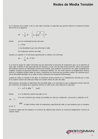 13
Redes de Media Tensión
En el supuesto más sencillo, el de un sólo cable enterrado, la expresión que permite obtener la resistencia térmica
del terreno es la siguiente:
ge = gt . ln.
Donde: gt es la resistividad térmica del suelo
u = 2L/De
L la profundidad a que está enterrado el cable
De el diámetro exterior del cable
Cuando u es superior a 10 una buena aproximación se obtiene con la fórmula:
ge = . gt . ln (2u)
Si se trata de grupos de cables enterrados hay que determinar la elevación de temperatura que, en la superficie de
cada cable, ocasiona el calor generado por los restantes y restar esta del salto térmico previsto. Sólo la enunciación
del problema muestra las dificultades prácticas del método, pues podemos encontrarnos con cables desigualmente
cargados, situados en posiciones diversas y a distancias distintas, etc. Por estas razones, los Reglamentos, Normas
técnicas y Catálogos facilitan tablas de carga y coeficientes de corrección que permiten evaluar con suficiente preci-
sión la intensidad admisible en un cable en unas condiciones de instalación determinadas.
Cuando los cables se instalan al aire libre, la resistencia térmica exterior se ve notablemente afectada por el color
de la cubierta exterior del cable que influye en el poder emisor de calor del cable.
Observaciones efectuadas en laboratorio han permitido llegar a la conclusión de que la disipación térmica total (H)
por centímetro de longitud de la superficie total de un cable al aire viene dada por la expresión:
H = 5/4
(watt)
Donde: d’ es el diámetro exterior del cable en cm.
H es una constante que incluye las pérdidas de calor por conducción, convección y radiación en W .
cm² . ºC.
el salto térmico entre la temperatura superficial del cable y la del ambiente que se considera
de 40 ºC.
Cuando los cables han de instalarse en el interior de edificios debe tenerse en cuenta los Reglamentos Técnicos de
carácter oficial.
∆Θs
π. '. .d h s∆Θ
1
2π
u u+ −
⎛
⎝
⎜
⎜
⎞
⎠
⎟
⎟
(
2
1
1
2π
 