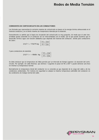 15
Redes de Media Tensión
CORRIENTES DE CORTOCIRCUITO EN LOS CONDUCTORES
Las fórmulas que representan la corriente máxima de cortocircuito se basan en la energía térmica almacenada en el
material conductor y en el límite máximo de temperatura tolerada por la aislación.
Generalmente se admite que el lapso de circulación del cortocircuito es muy pequeño, de modo que el calor des-
arrollado queda contenido en el conductor sin ser intercambiado con el medio; por lo que puede asumirse que el
desarrollo térmico sigue una función adiabática que depende del material del conductor, siendo para conductores
de cobre:
(I/s)² t = 115679 log
Y para conductores de aluminio
(I/s)² t = = 48686 log
Se debe destacar que la temperatura de fallas persiste por un intervalo de tiempo superior a la duración del corto-
circuito. Por ejemplo. Un cable Retenax, que demora 1 segundo en pasar de 90 a 250º C puede demorar una hora
en retomar su temperatura normal.
Normalmente la temperatura inicial del conductor no es conocida ya que depende de la carga del cable y de las
condiciones ambientales. Por motivos de seguridad se adopta la máxima temperatura admisible del conductor en
las condiciones de trabajo normal del cable.
T
T
2 234
1 234
+
+
⎡
⎣⎢
⎤
⎦⎥
T
T
2 228
1 228
+
+
⎡
⎣⎢
⎤
⎦⎥
 