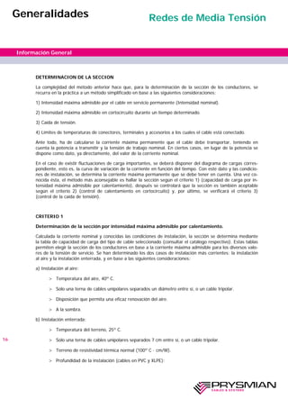 DETERMINACION DE LA SECCION
La complejidad del método anterior hace que, para la determinación de la sección de los conductores, se
recurra en la práctica a un método simplificado en base a las siguientes consideraciones:
1) Intensidad máxima admisible por el cable en servicio permanente (Intensidad nominal).
2) Intensidad máxima admisible en cortocircuito durante un tiempo determinado.
3) Caída de tensión.
4) Límites de temperaturas de conectores, terminales y accesorios a los cuales el cable está conectado.
Ante todo, ha de calcularse la corriente máxima permanente que el cable debe transportar, teniendo en
cuenta la potencia a transmitir y la tensión de trabajo nominal. En ciertos casos, en lugar de la potencia se
dispone como dato, ya directamente, del valor de la corriente nominal.
En el caso de existir fluctuaciones de carga importantes, se deberá disponer del diagrama de cargas corres-
pondiente, esto es, la curva de variación de la corriente en función del tiempo. Con este dato y las condicio-
nes de instalación, se determina la corriente máxima permanente que se debe tener en cuenta. Una vez co-
nocida ésta, el método más aconsejable es hallar la sección según el criterio 1) (capacidad de carga por in-
tensidad máxima admisible por calentamiento), después se controlará que la sección es también aceptable
según el criterio 2) (control de calentamiento en cortocircuito) y, por último, se verificará el criterio 3)
(control de la caída de tensión).
CRITERIO 1
Determinación de la sección por intensidad máxima admisible por calentamiento.
Calculada la corriente nominal y conocidas las condiciones de instalación, la sección se determina mediante
la tabla de capacidad de carga del tipo de cable seleccionado (consultar el catálogo respectivo). Estas tablas
permiten elegir la sección de los conductores en base a la corriente máxima admisible para los diversos valo-
res de la tensión de servicio. Se han determinado los dos casos de instalación más corrientes: la instalación
al aire y la instalación enterrada, y en base a las siguientes consideraciones:
a) Instalación al aire:
> Temperatura del aire, 40º C.
> Solo una terna de cables unipolares separados un diámetro entre sí, o un cable tripolar.
> Disposición que permita una eficaz renovación del aire.
> A la sombra.
b) Instalación enterrada:
> Temperatura del terreno, 25º C.
> Solo una terna de cables unipolares separados 7 cm entre sí, o un cable tripolar.
> Terreno de resistividad térmica normal (100º C · cm/W).
> Profundidad de la instalación (cables en PVC y XLPE):
16
Información General
Generalidades Redes de Media Tensión
 