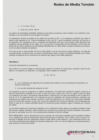 17
Redes de Media Tensión
• 1,1 y 3,3 kV: 70 cm.
• Entre 6,6 y 33 kV: 100 cm.
Los valores de intensidades admisibles indicados en las hojas de productos están referidos a las condiciones men-
cionadas y con una tensión de servicio igual a la nominal.
La temperatura máxima de trabajo de los cables esta prevista en 90º C y la temperatura ambiente que rodea al
cable ha sido supuesta en 40° C para la instalación al aire y de 25º C para la instalación enterrada, tal como ya se
ha expresado. Por “instalación al aire” se entiende una disposición en la que el aire pueda circular libremente por
ventilación natural alrededor de los cables. En el caso de que la temperatura del aire ambiente o del terreno sea
distinta de los valores supuestos, las intensidades admisibles por los cables deben corregirse mediante los coeficien-
tes de las tablas incluidas más adelante.
En el caso de que se deba instalar mas de un cable tripolar o mas de una terna de cables unipolares, a lo largo del
recorrido previsto, es preciso tener en cuenta el calentamiento mutuo y reducir la intensidad admisible de los cables
mediante la aplicación de los coeficientes de reducción que figuran en las tablas siguientes.
CRITERIO 2
Control de calentamiento en cortocircuito.
Para verificar si la sección elegida es suficiente para soportar la corriente de cortocircuito, conocido el valor de esta
última (I, en ampere) y su duración (t, en segundos), debe cumplirse la condición:
donde:
K - es un coeficiente que depende de la naturaleza del conductor y de sus temperaturas al principio y al
final del cortocircuito.
S - es la sección nominal del conductor en mm2
.
En la hipótesis de que los conductores se hallaran inicialmente a la temperatura máxima de régimen y alcancen al
final del cortocircuito la admisible en tal caso, el valor de K para el xlpe es de 143 y 92, según se trate de cables
con conductores de cobre o de aluminio respectivamente, mientras que si el cable está aislado en PVC el valor de K
será de 115 y 75 respectivamente. En el supuesto de que las condiciones de servicio permitieran considerar una
temperatura de régimen mas reducida, aumenta el salto de temperatura y la corriente de cortocircuito admisible
sería por lo tanto más elevada; en este caso, en que las condiciones de servicio son distintas a las consideradas por
Pirelli, el valor de la I máxima admisible durante el cortocircuito puede calcularse según lo indicado por la Norma
IEC 60949.
Las corrientes máximas de cortocircuito admisibles en los conductores vienen dadas en los gráficos incluidos al final
del presente catálogo. Asimismo, deben verificarse las corrientes de cortocircuito máximas tolerables en las panta-
llas, para lo cual puede recurrirse a las consideraciones indicadas al final del catálogo.
NOTA IMPORTANTE: Para la determinación de las corrientes de cortocircuito admitidas por las pantallas metálicas
no se consideran las mismas temperaturas inicial y final que para el conductor. Esto se debe a que en caso de cor-
tocircuito el blindaje tiene por temperatura inicial un valor inferior al del conductor, y por temperatura final la me-
nor de las temperaturas que admiten los elementos adyacentes a este. En caso de requerirse un cálculo pormenori-
zado remitirse a la norma IEC 60949.
SKtI ** =
 