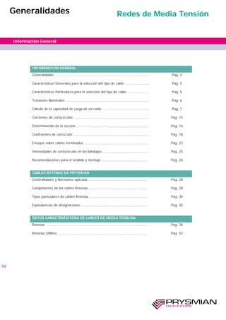 02
Información General
Generalidades Redes de Media Tensión
INFORMACIÓN GENERAL
Generalidades ........................................................................................
Características Generales para la selección del tipo de cable .......................
Características Particulares para la selección del tipo de cable ....................
Tensiones Nominales ...............................................................................
Cálculo de la capacidad de carga de un cable ............................................
Corrientes de cortocircuito .......................................................................
Determinación de la sección ....................................................................
Coeficientes de corrección .......................................................................
Ensayos sobre cables terminados .............................................................
Intensidades de cortocircuito en los blindajes ............................................
Recomendaciones para el tendido y montaje ............................................
Pag. 4
Pag. 5
Pag. 5
Pag. 6
Pag. 7
Pag. 15
Pag. 16
Pag. 18
Pag. 23
Pag. 25
Pag. 26
CABLES RETENAX DE PRYSMIAN
Generalidades y Normativa aplicada ........................................................
Componentes de los cables Retenax .......................................................
Tipos particulares de cables Retenax .......................................................
Equivalencias de designaciones ...............................................................
Pag. 28
Pag. 28
Pag. 34
Pag. 35
DATOS CARACTERÍSTICOS DE CABLES DE MEDIA TENSIÓN
Retenax ...............................................................................................
Retenax Utilities ....................................................................................
Pag. 36
Pag. 52
 
