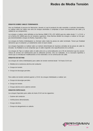 23
Redes de Media Tensión
ENSAYOS SOBRE CABLES TERMINADOS
Una vez finalizado el proceso de fabricación, durante el cual el producto ha sido sometido a controles intermedios,
se realizan sobre los cables una serie de ensayos destinados a comprobar el buen funcionamiento del cable y la
calidad de sus componentes.
Los ensayos a realizar están definidos en las Normas IRAM 2178 e IEC 60502 para los cables desde 1,1 a 33 kV, y
en la Norma IEC 60840 para los de tensiones superiores. Estas Normas dividen los ensayos a realizar en tres gru-
pos denominándoles ensayos de Rutina, Especiales y Tipo.
Los ensayos de Rutina (Individuales) se efectúan sobre todas las piezas de cable terminado. Tienen por finalidad
demostrar que el conductor y el aislamiento están en buen estado.
Los ensayos Especiales se realizan sobre un número determinado de muestras extraídas de las piezas de cable fa-
bricadas. Su finalidad es la de comprobar que el cable responde a las especificaciones de su diseño.
Los ensayos de Tipo se realizan sobre el cable antes de su comercialización con el fin de demostrar que las caracte-
rísticas de servicio son satisfactorias para la utilización prevista. Una vez realizados, no es necesario repetirlos a
menos que se introduzcan modificaciones en los materiales o en la construcción del cable.
ENSAYOS DE RUTINA
Los ensayos de rutina (Individuales) para cables de tensión nominal desde 1 kV hasta 33 kV son:
• Medida de la resistencia eléctrica del conductor.
• Ensayo de tensión.
• Ensayo de descargas parciales.
Para cables de tensión nominal superior a 33 kV, los ensayos Individuales a realizar son:
• Ensayo de descargas parciales.
• Ensayo de tensión.
• Ensayo eléctrico de la cubierta exterior.
ENSAYOS ESPECIALES
Los ensayos Especiales para cables de hasta 33 kV son los siguientes:
> Examen del conductor.
> Verificaciones dimensionales.
> Ensayo eléctrico.
> Ensayo de alargamiento en caliente.
 