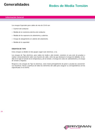 Los ensayos Especiales para cables de más de 33 kV son:
> Examen del conductor.
> Medida de la resistencia eléctrica del conductor.
> Medida de los espesores de aislamiento y cubiertas.
> Ensayo de alargamiento en caliente del aislamiento.
> Medida de la capacidad.
ENSAYOS DE TIPO
Estos ensayos se dividen en dos grupos según sean eléctricos, o no.
Los ensayos de Tipo eléctricos, para cables de media o alta tensión, consisten en una serie de pruebas a
realizar consecutivamente sobre una muestra de cable, entre las que destacan el ensayo de doblado, la me-
dida de la tgd en función de la temperatura y de la tensión, el ensayo de ciclos de calentamiento y el ensayo
de tensión a impulsos.
Respecto a los ensayos de Tipo no eléctricos, estos tratan principalmente de poner a prueba las característi-
cas mecánicas, físicas y químicas de todos los elementos del cable para asegurar su correspondencia con las
especificadas en la norma.
24
Información General
Generalidades Redes de Media Tensión
 