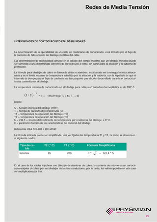 25
Redes de Media Tensión
INTENSIDADES DE CORTOCIRCUITO EN LOS BLINDAJES
La determinación de la operabilidad de un cable en condiciones de cortocircuito, está limitada por el flujo de
la corriente de falla a través del blindaje metálico del cable.
Esa determinación de operabilidad consiste en el cálculo del tiempo máximo que un blindaje metálico puede
ser sometido a una determinada corriente de cortocircuito a tierra, sin daños para la aislación y la cubierta de
protección.
La fórmula para blindajes de cobre en forma de cintas o alambres, está basada en la energía térmica almace-
nada y en el límite máximo de temperatura admitido por la aislación y la cubierta, con la hipótesis de que el
intervalo de tiempo para el flujo de corriente sea tan pequeño que el calor desarrollado durante el cortocircui-
to sea contenido en el blindaje.
La temperatura máxima de cortocircuito en el blindaje para cables con cobertura termoplástica es de 200° C.
* t = 115679 log (T2 + b / T1 + b)
Donde:
S = Sección efectiva del blindaje (mm²)
T = tiempo de duración del cortocircuito (s)
T1 = temperatura de operación del blindaje (°C)
T2 = temperatura de operación del blindaje (°C)
b = 234,5 = inversa del coeficiente de temperatura por resistencia del blindaje, a 0° C.
K = parámetro función de las características del material del blindaje
Referencia ICEA P45-482 e IEC 60949
La fórmula indicada puede ser simplificada, una vez fijadas las temperaturas T1 y T2, tal como se observa en
el siguiente cuadro.
En el caso de los cables tripolares con blindaje de alambres de cobre, la corriente de retorno en un cortocir-
cuito unipolar circulará por los blindajes de los tres conductores; por lo tanto, los valores pueden en este caso
ser multiplicados por tres.
( )
2
/ SI
Tipo de ca-
ble
T2 (° C) T1 (° C) Fórmula Simplificada
Retenax 85 200 I * = 122,4 * St
 