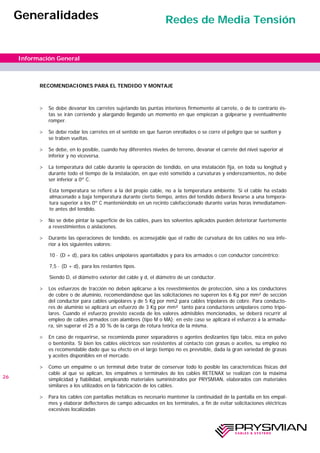 RECOMENDACIONES PARA EL TENDIDO Y MONTAJE
> Se debe devanar los carretes sujetando las puntas interiores firmemente al carrete, o de lo contrario és-
tas se irán corriendo y alargando llegando un momento en que empiezan a golpearse y eventualmente
romper.
> Se debe rodar los carretes en el sentido en que fueron enrollados o se corre el peligro que se suelten y
se traben vueltas.
> Se debe, en lo posible, cuando hay diferentes niveles de terreno, devanar el carrete del nivel superior al
inferior y no viceversa.
> La temperatura del cable durante la operación de tendido, en una instalación fija, en toda su longitud y
durante todo el tiempo de la instalación, en que esté sometido a curvaturas y enderezamientos, no debe
ser inferior a 0º C.
Esta temperatura se refiere a la del propio cable, no a la temperatura ambiente. Si el cable ha estado
almacenado a baja temperatura durante cierto tiempo, antes del tendido deberá llevarse a una tempera-
tura superior a los 0º C manteniéndolo en un recinto calefaccionado durante varias horas inmediatamen-
te antes del tendido.
> No se debe pintar la superficie de los cables, pues los solventes aplicados pueden deteriorar fuertemente
a revestimientos o aislaciones.
> Durante las operaciones de tendido, es aconsejable que el radio de curvatura de los cables no sea infe-
rior a los siguientes valores:
10 · (D + d), para los cables unipolares apantallados y para los armados o con conductor concéntrico;
7,5 · (D + d), para los restantes tipos.
Siendo D, el diámetro exterior del cable y d, el diámetro de un conductor.
> Los esfuerzos de tracción no deben aplicarse a los revestimientos de protección, sino a los conductores
de cobre o de aluminio, recomendándose que las solicitaciones no superen los 6 Kg por mm² de sección
del conductor para cables unipolares y de 5 Kg por mm2 para cables tripolares de cobre. Para conducto-
res de aluminio se aplicará un esfuerzo de 3 Kg por mm² tanto para conductores unipolares como tripo-
lares. Cuando el esfuerzo previsto exceda de los valores admisibles mencionados, se deberá recurrir al
empleo de cables armados con alambres (tipo M o MA); en este caso se aplicará el esfuerzo a la armadu-
ra, sin superar el 25 a 30 % de la carga de rotura teórica de la misma.
> En caso de requerirse, se recomienda poner separadores o agentes deslizantes tipo talco, mica en polvo
o bentonita. Si bien los cables eléctricos son resistentes al contacto con grasas o aceites, su empleo no
es recomendable dado que su efecto en el largo tiempo no es previsible, dada la gran variedad de grasas
y aceites disponibles en el mercado.
> Como un empalme o un terminal debe tratar de conservar todo lo posible las características físicas del
cable al que se aplican, los empalmes o terminales de los cables RETENAX se realizan con la máxima
simplicidad y fiabilidad, empleando materiales suministrados por PRYSMIAN, elaborados con materiales
similares a los utilizados en la fabricación de los cables.
> Para los cables con pantallas metálicas es necesario mantener la continuidad de la pantalla en los empal-
mes y elaborar deflectores de campo adecuados en los terminales, a fin de evitar solicitaciones eléctricas
excesivas localizadas
26
Información General
Generalidades Redes de Media Tensión
 