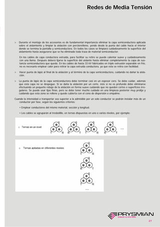 27
Redes de Media Tensión
> Durante el montaje de los accesorios es de fundamental importancia eliminar la capa semiconductora aplicada
sobre el aislamiento y limpiar la aislación con percloretileno, yendo desde la punta del cable hacia el interior
donde se termina la pantalla y semiconductora. En todos los casos se limpiará cuidadosamente la superficie del
aislamiento hasta asegurarse que se ha eliminado toda traza de material semiconductor.
En los cables de capa conductora extruída, para facilitar su retiro se puede calentar suave y cuidadosamente
con una llama. Después deberá lijarse la superficie del aislante hasta eliminar completamente la capa de sus-
tancia semiconductora que queda. En los cables de hasta 33 kV fabricados en triple extrusión separable en frío,
no es necesario emplear calor para retirar la capa extruída conductora, ya que esta se retira con facilidad.
> Hacer punta de lápiz al final de la aislación y al término de la capa semiconductora, cuidando no dañar la aisla-
ción.
> La punta de lápiz de la capa semiconductora debe terminar casi en un espesor cero. Se debe cuidar, además
que esta capa no se despegue. Si se daña la aislación por un corte, éste si no es profundo debe eliminarse
efectuando un pequeño rebaje de la aislación en forma suave cuidando que no queden cortes o superficies irre-
gulares. Se puede usar lijas finas, pero se debe tener mucho cuidado en una limpieza posterior muy prolija y
cuidando que esta zona se rellene y quede cubierta con el cono de dispersión o empalme.
Cuando la intensidad a transportar sea superior a la admisible por un solo conductor se podrán instalar más de un
conductor por fase, según los siguientes criterios:
• Emplear conductores del mismo material, sección y longitud.
• Los cables se agruparán al tresbolillo, en ternas dispuestas en uno o varios niveles, por ejemplo:
 