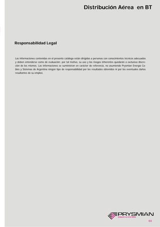 03
Distribución Aérea en BT
Responsabilidad Legal
Las informaciones contenidas en el presente catálogo están dirigidas a personas con conocimientos técnicos adecuados
y deben entenderse como de evaluación; por tal motivo, su uso y los riesgos inherentes quedarán a exclusiva discre-
ción de los mismos. Las informaciones se suministran en carácter de referencia, no asumiendo Prysmian Energía Ca-
bles y Sistemas de Argentina ningún tipo de responsabilidad por los resultados obtenidos ni por los eventuales daños
resultantes de su empleo.
 