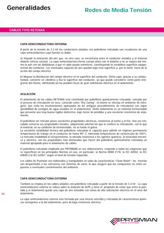 CAPA SEMICONDUCTORA INTERNA
A partir de la tensión de 3,3 kV los conductores aislados con polietileno reticulado van recubiertos de una
capa semiconductora cuya función es doble:
a) Impedir la ionización del aire que, en otro caso, se encontraría entre el conductor metálico y el material
aislante (efecto corona). La capa semiconductora forma cuerpo único con el aislante y no se separa del mis-
mo ni aún con las dobladuras a que el cable pueda someterse, constituyendo la verdadera superficie equipo-
tencial del conductor. Los eventuales espacios de aire quedan bajo esta superficie y, por lo tanto, fuera de la
acción del campo eléctrico.
b) Mejorar la distribución del campo eléctrico en la superficie del conductor. Dicha capa, gracias a su conduc-
tividad, convierte en cilíndrica y lisa la superficie del conductor, ya que puede concebirse como parte inte-
grante del mismo, eliminando así los posibles focos de gran solicitación eléctrica en el aislamiento.
AISLACIÓN
El aislamiento de los cables RETENAX está constituido por polietileno químicamente reticulado, extruído por
el proceso de reticulación en seco, conocido como “Dry Curing”; el mismo se efectúa en ambiente de nitró-
geno, que evita los inconvenientes aparejados de los antiguos procedimientos de reticulación con vapor
(posibilidad de vestigios de agua ocluidos en el aislamiento). Dicho aislamiento es un material termoestable
que presenta una muy buena rigidez dieléctrica, bajo factor de pérdidas y una excelente resistencia de aisla-
miento.
El polietileno sin reticular posee excelentes propiedades eléctricas, resistencia al ozono y al frío. Una vez reti-
culado conserva sus propiedades iniciales, adquiriendo además las que le confiere la reticulación, con lo que
el material, en su condición de termoestable, no se funde ni gotea.
La excelente estabilidad térmica del polietileno reticulado le capacita para admitir en régimen permanente
temperaturas de trabajo en el conductor de hasta 90º C, tolerando temperaturas de cortocircuito de 250ºc.
La marcada estabilidad al envejecimiento, la elevada resistencia a los agentes químicos, la tenacidad mecáni-
ca y eléctrica, son las propiedades más destacadas que hacen del polietileno químicamente reticulado un
material apropiado para el aislamiento de cables.
El polietileno reticulado empleado por PRYSMIAN en sus elaboraciones, responde a todas las exigencias que
se especifican en las principales Normas en uso, en particular, la Norma IRAM 2178, la IEC 60502, la IEC
60840 o la IEC 62067, según el nivel de tensión requerido.
Los cables de Prysmian son elaborados y manipulados en salas de características “Clean Room”; las mezclas
son despachadas a las extrusoras con sistemas de vacío, lo que asegura que los compuestos no estén ex-
puestos a eventuales contaminantes del ambiente.
CAPA SEMICONDUCTORA EXTERNA
También se emplea en los cables aislados con polietileno reticulado a partir de la tensión de 3,3 kV. La capa
semiconductora externa se coloca sobre la aislación de XLPE y tiene el propósito de evitar que entre la pan-
talla y el aislamiento quede una capa de aire ionizable con zonas de alta solicitación eléctrica en el seno del
aislamiento.
La capa semiconductora externa esta formada por una mezcla extruÍda y reticulada de características quími-
cas semejantes a la del aislamiento, pero de baja resistencia eléctrica.
30
CABLES TIPO RETENAX
Generalidades Redes de Media Tensión
 