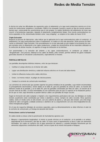 31
Redes de Media Tensión
A efectos de evitar las dificultades de separación entre el aislamiento y la capa semi-conductora externa en el mo-
mento de confeccionar empalmes o terminales, PIRELLI ha ensayado y puesto a punto un tipo de mezcla semicon-
ductora que, conservando las características que le son propias, se separa fácilmente del aislamiento sin tener que
recurrir a herramientas especiales, dejando el aislamiento completamente limpio. Esta mezcla semiconductora ex-
terna separable en frío, denominada también como “easy stripping”, se emplea en los cables de hasta 33 kV.
Triple Extrusión
Respecto al proceso de fabricación, cabe indicar que la aplicación de la capa semiconductora sobre el conductor, el
aislamiento y la capa semiconductora sobre el aislamiento, se realiza en una sola operación. Dicho proceso de fabri-
cación se denomina Triple Extrusión. Este procedimiento es el más adecuado ya que impide la incrustación de cuer-
pos extraños entre el aislamiento y las capas conductoras, y dadas las características de los materiales utilizados en
la confección de dichas mezclas, se suprime el riesgo de ionización en la interfase.
Con posterioridad a la extrusión del aislante y las capas semiconductoras, el conductor ya aislado es
“desgasificado”. Este proceso, habitual en los cables de Media y Alta Tensión, permite eliminar los gases residuales
generados durante la reticulación (vulcanización), especialmente el metano.
PANTALLA METÁLICA
Las pantallas desempeñan distintas misiones, entre las que destacan:
> Confinar el campo eléctrico en el interior del cable.
> Lograr una distribución simétrica y radial del esfuerzo eléctrico en el seno del aisla-miento.
> Limitar la influencia mutua entre cables eléctricos.
> Evitar, o al menos reducir, el peligro de electrocuciones.
> Conducir la corriente de cortocircuito monofásico
Las corrientes de cortocircuito que pueden soportar las partes metálicas de las pantallas, cuya misión encomendada
es principalmente electrostática, vienen dadas en la tabla XI, para las pantallas de cintas de cobre, en función del
diámetro medio de la pantalla, y en la tabla XII, para las pantallas constituidas por hilos de cobre, en función de la
sección total de los hilos. Si estas intensidades no son suficientes para las que se esperan en la instalación particu-
lar de que se trate, bajo demanda se pueden fabricar cables con pantallas de mayor sección.
Según la formación del cable (unipolar o tripolar) y los requerimientos particulares del caso, los blindajes en media
tensión usualmente están constituidos por cintas o alambres y cintas, siempre de cobre recocido. Otras opciones
viables, tanto en media como en alta tensión, son una cubierta de plomo y, solo para alta tensión, una cinta longi-
tudinal de cobre corrugada y soldada (estanca) o alambres de Cu conjuntamente con una cinta longitudinal de alu-
minio monoplacada pegada.
En el caso de requerirse blindajes de secciones especiales, para su dimensionamiento se debe informar el valor de
la corriente de cortocircuito y el tiempo de duración del mismo.
Protecciones contra la humedad
En cables donde se desee evitar la penetración de humedad las opciones son:
> Bloqueo o taponamiento longitudinal: el mismo se puede efectuar en el conductor, en la pantalla o en ambos,
dependiendo de la formación y del tipo de cable. En estos casos el taponamiento se lleva a cabo con elementos
hinchables, los cuales en contacto con el agua aumentan de volumen y, estando limitados físicamente por los
elementos adyacentes constitutivos del cable, cierran el paso de la misma efectuando el bloqueo.
 