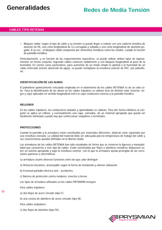 > Bloqueo radial: según el tipo de cable y su tensión se puede llegar a realizar con una cubierta metálica de
aleación de Pb, una cinta longitudinal de Cu corrugada y soldada o una cinta longitudinal de aluminio pe-
gada. A su vez , el bloqueo radial compuesto por elementos metálicos como los citados, cumple la función
de pantalla metálica.
Particularmente, y en función de los requerimientos específicos, se puede utilizar ambos tipos de tapona-
mientos en forma conjunta, logrando cables estancos radialmente y con bloqueo longitudinal al paso de la
humedad. En ciertos casos particulares, para aumentar de un modo simple la aptitud a la humedad de un
cable enterrado (menor absorción de agua), se puede reemplazar la envoltura exterior de PVC por polietile-
no.
IDENTIFICACIÓN DE LAS ALMAS
El polietileno químicamente reticulado empleado en el aislamiento de los cables RETENAX es de un solo co-
lor. Para la identificación de las almas en los cables tripolares se utilizan tiras de distinto color (marrón, ne-
gro y rojo) aplicadas en sentido longitudinal entre la capa conductora externa y la pantalla metálica.
RELLENOS
En los cables tripolares, los conductores aislados y apantallados se cablean. Para dar forma cilíndrica al con-
junto se aplica un relleno, y eventualmente una capa, extruídos, de un material apropiado que pueda ser
fácilmente eliminado cuando hay que confeccionar empalmes o terminales.
PROTECCIONES
Cuando la pantalla y la armadura están constituidas por materiales diferentes, deberán estar separadas por
una envoltura extruída. La calidad del material debe ser adecuada para la temperatura de trabajo del cable y
sus características quedan definidas en la Norma citada.
Las armaduras de los cables RETENAX han sido estudiadas de forma que se conserve la ligereza y manejabi-
lidad que caracteriza a este tipo de cables. Están constituidas por flejes o alambres metálicos dispuestos so-
bre un asiento apropiado y bajo la envoltura exterior, con lo que la armadura queda protegida de las corro-
siones químicas o electrolíticas.
La armadura asume diversas funciones entre las que cabe distinguir:
a) Refuerzo mecánico, aconsejable según la forma de instalación y ulterior utilización.
b) Eventual pantalla eléctrica anti - accidentes.
c) Barrera de protección contra roedores, insectos o larvas.
Los tipos de armadura utilizados en los cables PRYSMIAN incluyen:
Para cables tripolares:
a) dos flejes de acero cincado (tipo F).
b) una corona de alambres de acero cincado (tipo M).
Para cables unipolares:
c) dos flejes de aluminio (tipo FA).
32
CABLES TIPO RETENAX
Generalidades Redes de Media Tensión
 