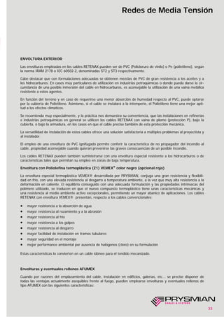 33
Redes de Media Tensión
ENVOLTURA EXTERIOR
Las envolturas empleadas en los cables RETENAX pueden ser de PVC (Policloruro de vinilo) o Pe (polietileno), según
la norma IRAM 2178 o IEC 60502-2, denominadas ST2 y ST3 respectivamente.
Cabe destacar que con formulaciones adecuadas se obtienen mezclas de PVC de gran resistencia a los aceites y a
los hidrocarburos. En casos muy particulares de utilización en industrias petroquímicas o donde pueda darse la cir-
cunstancia de una posible inmersión del cable en hidrocarburos, es aconsejable la utilización de una vaina metálica
resistente a estos agentes.
En función del terreno y en caso de requerirse una menor absorción de humedad respecto al PVC, puede optarse
por la cubierta de Polietileno. Asimismo, si el cable se instalará a la intemperie, el Polietileno tiene una mejor apti-
tud a los efectos climáticos.
Se recomienda muy especialmente, y la práctica nos demuestra su conveniencia, que las instalaciones en refinerías
e industrias petroquímicas en general se utilicen los cables RETENAX con vaina de plomo (protección P), bajo la
cubierta, o bajo la armadura, en los casos en que el cable precise también de esta protección mecánica.
La versatilidad de instalación de estos cables ofrece una solución satisfactoria a múltiples problemas al proyectista y
al instalador.
El empleo de una envoltura de PVC ignifugado permite conferir la característica de no propagador del incendio al
cable, propiedad aconsejable cuando quieran prevenirse las graves consecuencias de un posible incendio.
Los cables RETENAX pueden también suministrarse con una envoltura especial resistente a los hidrocarburos o de
características tales que permitan su empleo en zonas de baja temperatura.
Envoltura con Poliolefina termoplástica (Z1) VEMEX®
color negro (opcional rojo)
La envoltura especial termoplástica VEMEX® desarrollada por PRYSMIAN, conjuga una gran resistencia y flexibili-
dad en frío, con una elevada resistencia al desgarro a temperatura ambiente, a la vez que muy alta resistencia a la
deformación en caliente. El equilibrio conseguido con una adecuada formulación y las propiedades intrínsecas del
polímero utilizado, se traducen en que el nuevo compuesto termoplástico tiene unas características mecánicas y
una resistencia al medio ambiente activo excepcionales, permitiendo un mayor abanico de aplicaciones. Los cables
RETENAX con envoltura VEMEX® presentan, respecto a los cables convencionales:
• mayor resistencia a la absorción de agua
• mayor resistencia al rozamiento y a la abrasión
• mayor resistencia al frío
• mayor resistencia a los golpes
• mayor resistencia al desgarro
• mayor facilidad de instalación en tramos tubulares
• mayor seguridad en el montaje
• mejor performance ambiental por ausencia de halógenos (cloro) en su formulación
Estas características lo convierten en un cable idóneo para el tendido mecanizado.
Envolturas y eventuales rellenos AFUMEX
Cuando por razones del emplazamiento del cable, instalación en edificios, galerías, etc... se precise disponer de
todas las ventajas actualmente asequibles frente al fuego, pueden emplearse envolturas y eventuales rellenos de
tipo AFUMEX con las siguientes características:
 