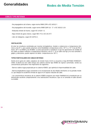 - No propagadores de la llama, según norma IRAM 2399 o IEC 60332-1.
- No propagadores del incendio, según norma IRAM 2289 Cat. “C” o IEC 60332-3-24.
- Reducida emisión de humos, según IEC 61034-1-2.
- Baja emisión de gases tóxicos, según NES 713 o CEI 20-37/7.
- Libre de halógenos, según IEC 60754-2.
INSTALACIÓN
Al estar las envolturas constituidas por mezclas termoplásticas, tienden a endurecerse a temperaturas infe-
riores a los 0º C, aún cuando conservan cierta flexibilidad a temperaturas entre -10º C y -15º C las de PVC y
hasta -30º C la VEMEX y las AFUMEX. La única precaución a considerar es que las operaciones de tendido de
los cables no deben realizarse a temperaturas inferiores a los 0º C. Si un cable esta fijo y no esta sometido a
golpes y vibraciones, puede soportar sin daños temperaturas de -50º C.
TIPOS PARTICULARES DE CABLES RETENAX
Dentro de la gama de cables unipolares de tensión hasta 33 kV se encuentra el tipo RETENAX HYDROCAT-
CHER. El diseño de este cable incluye una cubierta exterior tipo VEMEX de espesor aumentado, siendo sus
características particulares más importantes las siguientes:
- Barrera radial al agua propiciada por la cubierta VEMEX, que optimiza la impermeabilidad del cable.
- Barrera longitudinal al agua consistente en la incorporación de dos hilados hinchantes en la pantalla metáli-
ca, que bloquea la accidental entrada de agua en un espacio reducido del cable.
- Las características mecánicas de la cubierta VEMEX aseguran una mayor fiabilidad de la instalación por su
demostrado excelente comportamiento a las solicitaciones mecánicas a que se ve sometido el cable durante
su tendido.
34
CABLES TIPO RETENAX
Generalidades Redes de Media Tensión
 