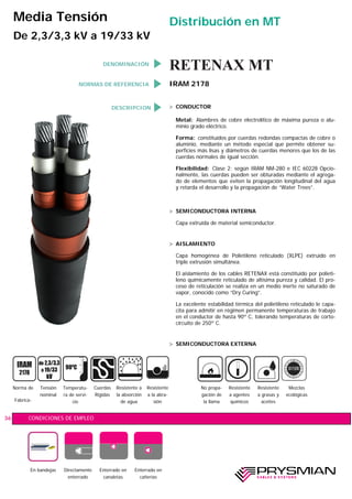 DESCRIPCION > CONDUCTOR
Metal: Alambres de cobre electrolítico de máxima pureza o alu-
minio grado eléctrico.
Forma: constituidos por cuerdas redondas compactas de cobre o
aluminio, mediante un método especial que permite obtener su-
perficies más lisas y diámetros de cuerdas menores que los de las
cuerdas normales de igual sección.
Flexibilidad: Clase 2; según IRAM NM-280 e IEC 60228 Opcio-
nalmente, las cuerdas pueden ser obturadas mediante el agrega-
do de elementos que eviten la propagación longitudinal del agua
y retarda el desarrollo y la propagación de “Water Trees”.
> SEMICONDUCTORA INTERNA
Capa extruída de material semiconductor.
> AISLAMIENTO
Capa homogénea de Polietileno reticulado (XLPE) extruído en
triple extrusión simultánea.
El aislamiento de los cables RETENAX está constituido por polieti-
leno químicamente reticulado de altísima pureza y calidad. El pro-
ceso de reticulación se realiza en un medio inerte no saturado de
vapor, conocido como “Dry Curing”.
La excelente estabilidad térmica del polietileno reticulado le capa-
cita para admitir en régimen permanente temperaturas de trabajo
en el conductor de hasta 90º C, tolerando temperaturas de corto-
circuito de 250º C.
> SEMICONDUCTORA EXTERNA
CONDICIONES DE EMPLEO36
Media Tensión
De 2,3/3,3 kV a 19/33 kV
Norma de
Fabrica-
Tensión
nominal
Temperatu-
ra de servi-
cio
Cuerdas
Rígidas
Resistente a
la absorción
de agua
Resistente
a la abra-
sión
Mezclas
ecológicas
900
C
Resistente
a agentes
químicos
No propa-
gación de
la llama
Resistente
a grasas y
aceites
En bandejas Directamente
enterrado
Enterrado en
canaletas
Enterrado en
cañerías
NORMAS DE REFERENCIA IRAM 2178
RETENAX MT
Distribución en MT
DENOMINACIÓN
 