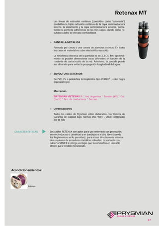 Los cables RETENAX son aptos para uso enterrado con protección,
en electroductos o canaletas y en bandejas o al aire libre (cuando
los Reglamentos así lo permitan); para el uso directamente enterra-
dos requieren de armaduras metálicas robustas. La variante con
cubierta VEMEX le otorga ventajas que lo convierten en un cable
idóneo para tendido mecanizado.
37
Retenax MT
CARACTERÍSTICAS
Las líneas de extrusión continua (conocidas como “catenaria”)
posibilitan la triple extrusión continua de la capa semiconductora
interna, la aislamiento y la capa semiconductora externa, permi-
tiendo la perfecta adherencia de las tres capas, dando como re-
sultado cables de elevada confiabilidad.
> PANTALLA METALICA
Formada por cintas o una corona de alambres y cintas. En todos
los casos el material es cobre electrolítico recocido.
La resistencia eléctrica de la pantalla es de 3,3 Ω / km; opcional-
mente se pueden dimensionar otras diferentes en función de la
corriente de cortocircuito de la red. Asimismo, la pantalla puede
ser obturada para evitar la propagación longitudinal del agua.
> ENVOLTURA EXTERIOR
De PVC, Pe o poliolefina termoplástica tipo VEMEX®
, color negro
(opcional rojo).
Marcación
PRYSMIAN RETENAX ® * Ind. Argentina * Tensión (kV) * Cat.
(I o II) * Nro. de conductores * Sección
> Certificaciones
Todos los cables de Prysmian están elaborados con Sistema de
Garantía de Calidad bajo normas ISO 9001 - 2000 certificadas
por la TÜV
Bobinas
Acondicionamientos:
 