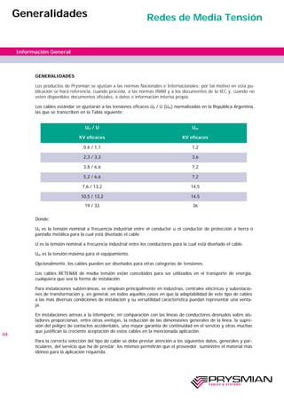 GENERALIDADES
Los productos de Prysmian se ajustan a las normas Nacionales e Internacionales; por tal motivo en esta pu-
blicación se hará referencia, cuando proceda, a las normas IRAM y a los documentos de la IEC y, cuando no
estén disponibles documentos oficiales, a datos e información interna propia.
Los cables estándar se ajustarán a las tensiones eficaces U0 / U (Um) normalizadas en la República Argentina,
las que se transcriben en la Tabla siguiente:
Donde:
U0 es la tensión nominal a frecuencia industrial entre el conductor u el conductor de protección a tierra o
pantalla metálica para la cual está diseñado el cable.
U es la tensión nominal a frecuencia industrial entre los conductores para la cual está diseñado el cable.
Um es la tensión máxima para el equipamiento.
Opcionalmente, los cables pueden ser diseñados para otras categorías de tensiones.
Los cables RETENAX de media tensión están concebidos para ser utilizados en el transporte de energía,
cualquiera que sea la forma de instalación.
Para instalaciones subterráneas, se emplean principalmente en industrias, centrales eléctricas y subestacio-
nes de transformación y, en general, en todos aquellos casos en que la adaptabilidad de este tipo de cables
a las más diversas condiciones de instalación y su versatilidad característica puedan representar una venta-
ja.
En instalaciones aéreas a la intemperie, en comparación con las líneas de conductores desnudos sobre ais-
ladores proporcionan, entre otras ventajas, la reducción de las dimensiones generales de la línea, la supre-
sión del peligro de contactos accidentales, una mayor garantía de continuidad en el servicio y otras muchas
que justifican la creciente aceptación de estos cables en la mencionada aplicación.
Para la correcta selección del tipo de cable se debe prestar atención a los siguientes datos, generales y par-
ticulares, del servicio que ha de prestar; los mismos permitirán que el proveedor suministre el material más
idóneo para la aplicación requerida.
04
Información General
Generalidades Redes de Media Tensión
U0 / U Um
KV eficaces KV eficaces
0,6 / 1,1 1,2
2,3 / 3,3 3,6
3,8 / 6,6 7,2
5,2 / 6,6 7,2
7,6 / 13,2 14,5
10,5 / 13,2 14,5
19 / 33 36
 