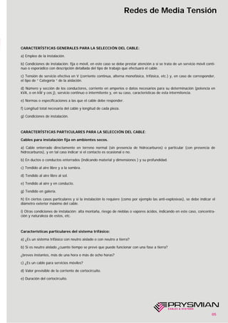 05
Redes de Media Tensión
CARACTERÍSTICAS GENERALES PARA LA SELECCIÓN DEL CABLE:
a) Empleo de la instalación.
b) Condiciones de instalación: fija o móvil, en este caso se debe prestar atención a si se trata de un servicio móvil conti-
nuo o esporádico con descripción detallada del tipo de trabajo que efectuará el cable.
c) Tensión de servicio efectiva en V (corriente continua, alterna monofásica, trifásica, etc.) y, en caso de corresponder,
el tipo de “ Categoría “ de la aislación.
d) Número y sección de los conductores, corriente en amperios o datos necesarios para su determinación (potencia en
kVA, o en kW y cos j), servicio continuo o intermitente y, en su caso, características de esta intermitencia.
e) Normas o especificaciones a las que el cable debe responder.
f) Longitud total necesaria del cable y longitud de cada pieza.
g) Condiciones de instalación.
CARACTERÍSTICAS PARTICULARES PARA LA SELECCIÓN DEL CABLE:
Cables para instalación fija en ambientes secos.
a) Cable enterrado directamente en terreno normal (sin presencia de hidrocarburos) o particular (con presencia de
hidrocarburos), y en tal caso indicar si el contacto es ocasional o no.
b) En ductos o conductos enterrados (indicando material y dimensiones ) y su profundidad.
c) Tendido al aire libre y a la sombra.
d) Tendido al aire libre al sol.
e) Tendido al aire y en conducto.
g) Tendido en galería.
h) En ciertos casos particulares y si la instalación lo requiere (como por ejemplo las anti-explosivas), se debe indicar el
diámetro exterior máximo del cable.
i) Otras condiciones de instalación: alta montaña, riesgo de nieblas o vapores ácidos, indicando en este caso, concentra-
ción y naturaleza de estos, etc.
Características particulares del sistema trifásico:
a) ¿Es un sistema trifásico con neutro aislado o con neutro a tierra?
b) Si es neutro aislado ¿cuanto tiempo se prevé que puede funcionar con una fase a tierra?
¿breves instantes, más de una hora o más de ocho horas?
c) ¿Es un cable para servicios móviles?
d) Valor previsible de la corriente de cortocircuito.
e) Duración del cortocircuito.
 