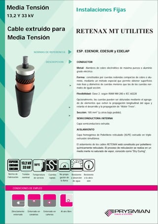 DESCRIPCION CONDUCTOR
Metal: Alambres de cobre electrolítico de máxima pureza o aluminio
grado eléctrico.
Forma: constituidos por cuerdas redondas compactas de cobre o alu-
minio, mediante un método especial que permite obtener superficies
más lisas y diámetros de cuerdas menores que los de las cuerdas nor-
males de igual sección.
Flexibilidad: Clase 2; según IRAM NM-280 e IEC 60228
Opcionalmente, las cuerdas pueden ser obturadas mediante el agrega-
do de elementos que eviten la propagación longitudinal del agua y
retarda el desarrollo y la propagación de “Water Trees”.
Sección: 185 mm2
(u otras bajo pedido).
SEMICONDUCTORA INTERNA
Capa semiconductora extruída.
AISLAMIENTO
Capa homogénea de Polietileno reticulado (XLPE) extruído en triple
extrusión simultánea.
El aislamiento de los cables RETENAX está constituido por polietileno
químicamente reticulado. El proceso de reticulación se realiza en un
medio inerte no saturado de vapor, conocido como “Dry Curing”.
CONDICIONES DE EMPLEO
Tensión
nominal
Temperatura
de servicio
Cuerdas
rígidas
No propa-
gación de
la llama
Resistente
a absorción
de agua
52
Resistente
a la abra-
sión
900
C
>
Directamente
enterrado
Enterrado en
canaletas
Enterrado en
cañerías
Media Tensión
13,2 Y 33 kV
Instalaciones Fijas
Cable extruído para
Media Tensión
RETENAX MT UTILITIES
NORMAS DE REFERENCIA ESP. EDENOR, EDESUR y EDELAP
Al aire libre
>
>
Norma de
Fabricación
 