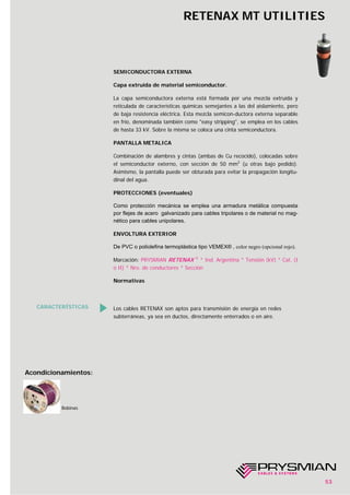 CARACTERÍSTICAS Los cables RETENAX son aptos para transmisión de energía en redes
subterráneas, ya sea en ductos, directamente enterrados o en aire.
SEMICONDUCTORA EXTERNA
Capa extruída de material semiconductor.
La capa semiconductora externa está formada por una mezcla extruída y
reticulada de características químicas semejantes a las del aislamiento, pero
de baja resistencia eléctrica. Esta mezcla semicon-ductora externa separable
en frío, denominada también como "easy stripping", se emplea en los cables
de hasta 33 kV. Sobre la misma se coloca una cinta semiconductora.
PANTALLA METALICA
Combinación de alambres y cintas (ambas de Cu recocido), colocadas sobre
el semiconductor externo, con sección de 50 mm2
(u otras bajo pedido).
Asimismo, la pantalla puede ser obturada para evitar la propagación longitu-
dinal del agua.
PROTECCIONES (eventuales)
Como protección mecánica se emplea una armadura metálica compuesta
por flejes de acero galvanizado para cables tripolares o de material no mag-
nético para cables unipolares.
ENVOLTURA EXTERIOR
De PVC o poliolefina termoplástica tipo VEMEX® , color negro (opcional rojo).
Marcación: PRYSMIAN RETENAX ®
* Ind. Argentina * Tensión (kV) * Cat. (I
o II) * Nro. de conductores * Sección
Normativas
Bobinas
Acondicionamientos:
RETENAX MT UTILITIES
53
 