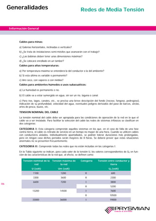 Cables para minas:
a) Galerías horizontales, inclinadas o verticales?
b) ¿Se trata de instalaciones semi-móviles que avanzarán con el trabajo?
c) ¿Las bobinas deben tener unas dimensiones máximas?
d) ¿Se colocará enrollado en un tambor?
Cables para altas temperaturas:
a) Por temperatura máxima se entenderá la del conductor o la del ambiente?
b) Si esta última es variable o permanente?
c) Aire seco, con vapores o con nieblas?
Cables para ambientes húmedos o usos subacuáticos:
a) La humedad es permanente o no.
b) El cable va a estar sumergido en agua, sin ser un río, laguna o canal.
c) Para ríos, lagos, canales, etc., se precisa una breve descripción del fondo (rocoso, fangoso, pedregoso),
indicación de su profundidad, velocidad del agua, eventuales peligros derivados del paso de barcos, anclas,
artes de pesca, buzos, etc.
TENSION NOMINAL DEL CABLE
La tensión nominal del cable debe ser apropiada para las condiciones de operación de la red en la que el
cable va a ser instalado. Para facilitar la selección del cable las redes de sistemas trifásicos se clasifican en
dos categorías:
CATEGORIA I: Esta categoría comprende aquellos sistemas en los que, en el caso de falla de una fase
contra tierra, el cable es retirado de servicio en un tiempo no mayor de una hora. Cuando se utilicen cables
con conductores aislados, individualmente apantallados, se podrán tolerar duraciones más prolongadas,
pero en ningún caso dichos períodos serán mayores de 8 horas. Se deberá prever que estas situaciones
anormales no se presenten frecuentemente.
CATEGORIA II: Comprende todas las redes que no están incluidas en las categorías I.
En la Tabla siguiente se indican, para cada valor de la tensión U, los valores correspondientes de U0 en fun-
ción de las características de la red que, al efecto, se definen como:
06
Información General
Generalidades Redes de Media Tensión
Tensión nominal de la
red
Tensión máxima de
la red
Tensión entre conductor y
tierra
U (volt) Um (volt) U0 (volt)
1100 1200 II 600
3300 3600 II 2300
6600 7200 I 3800
II 5200
13200 14500 I 7600
II 10500
33000 36000 I 19000
Categoría
 