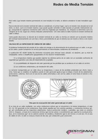 07
Redes de Media Tensión
Para redes cuya tensión máxima permanente no está incluida en la tabla, se deberá considerar el valor inmediato supe-
rior.
Para la elección de la tensión nominal del cable se considerará, en primer lugar, cual es la tensión más elevada de la red
(Um), es decir, cual es la tensión máxima a que puede quedar sometido el cable durante un periodo relativamente lar-
go, excluyendo los regímenes transitorios tales como los originados por maniobras, etc. Después se determina cual es la
categoría de la red, según los criterios indicados anteriormente. Con estos datos la tabla muestra la tensión nominal del
cable a utilizar.
Como puede observarse, la elección de la tensión nominal de un cable se efectúa en relación con la duración máxima
del eventual funcionamiento con una fase a tierra, prescindiendo de que el sistema sea con neutro a tierra o con neutro
aislado.
CALCULO DE LA CAPACIDAD DE CARGA DE UN CABLE:
El problema fundamental del estudio de los cables de energía es la determinación de la potencia que un cable, o un gru-
po de cables, puede transportar en servicio permanente en determinadas condiciones de instalación:
La publicación IEC 60287 facilita los elementos necesarios para efectuar estos cálculos; no obstante, por su nivel de
complejidad, vamos a simplificarlos agrupándolos en tres factores fundamentales:
1) La temperatura máxima que pueden soportar las distintas partes de un cable con un razonable coeficiente de
seguridad que garantice una vida útil industrialmente aceptable.
2) Las posibilidades de disipación del calor generado por las pérdidas que se producen en un cable en servicio.
3) Las condiciones ambientales y de instalación del cable.
La corriente transportada por un cable eleva su temperatura, a causa de las pérdidas producidas por efecto Joule y
otras, hasta que se establece el equilibrio cuando el calor generado iguala al que se disipa a través de los aislamientos,
protecciones, cubiertas, tierra (en el caso de los cables enterrados) o aire (en los cables en aire) hacia el exterior o me-
dio ambiente.
Vías para la evacuación del calor generado por el cable
Si se trata de un cable multipolar, con varios conductores activos que se encuentran a la misma temperatura, el calor
(h1, h2, h3) generado en los conductores, fluye desde aquellos por tres caminos paralelos, o resistencias térmicas (g1,
g2, g3) constituidas por los respectivos aislamientos, hasta la protección metálica, o pantallas, que están en contacto
entre sí. Después, a través de la resistencia térmica (ga’) de las vainas o revestimientos que soportan la eventual arma-
dura, de la resistencia (ga”) de la cubierta exterior no metálica y finalmente (ge) la del terreno o la del aire. En el caso
de cables en aire, el calor se evacua a través de dos vías: por conducción y por convección.
 