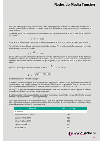 09
Redes de Media Tensión
Se encara el problema del diseño térmico de un cable igualando el calor generado por las pérdidas del cable con el
disipado a través de las resistencias térmicas a causa de la diferencia de temperatura entre los conductores y el
medio ambiente.
Suponiendo que el calor viene generado exclusivamente por las pérdidas debidas al efecto Joule en los conducto-
res, resulta:
H = n . Rt . I2
(watt)
donde Rt es la resistencia de cada conductor a la temperatura de servicio y n el número de conductores activos.
Por otro lado, el calor disipado a consecuencia del salto térmico, , existente entre los conductores y el medio
ambiente será, como se ha indicado:
H = / Gt (watt)
En esta última ecuación, el máximo salto térmico aceptable está limitado por las características de los materiales
constitutivos del cable que fijan la temperatura máxima en el conductor en servicio permanente y la temperatura
ambiente, del terreno o del aire circundante que, por lo general, suele tomarse de 25º C ó de 40º C, respectiva-
mente.
Igualando el calor generado con el disipado: n . Rt . I2
= / Gt, se deduce:
I =
Siendo I la intensidad admisible en ampere.
El problema de la determinación de la temperatura del aislamiento y cubiertas en los distintos puntos del cable se
convierte así en el de calcular la resistencia térmica total (Gt) del camino recorrido por el flujo de calor, que se ob-
tiene calculando previamente el valor de cada una de sus componentes: g1, g2, g3, ga’, ga”, ge.
En la figura se pone de manifiesto que la resistencia térmica total (Gt), está formada por un conjunto de resisten-
cias térmicas parciales, unas en serie y otras en paralelo.
El cálculo de cada resistencia parcial obliga a considerar dos factores: la resistividad térmica del material y un factor
de forma, al que se denomina FG (factor geométrico).
Las resistividades térmicas de algunos aislamientos, cubiertas y materiales para canalizaciones son las siguientes
(las resistividades térmicas de los elementos metálicos tales como tubos de plomo, pantallas o armaduras metálicas
se consideran despreciables a los efectos prácticos):
∆Θ
∆Θ
∆Θ
( )( )∆Θ / * *n Rt Gt
Material Gt ( ºC . cm / W)
a) aislantes
Polietileno reticulado (XLPE) 350
Cloruro de Vinilo (PVC) 500
Etileno Propileno (EPR) 500
Papel impregnado (P) 600
Aceite fluido (OF) 500
 